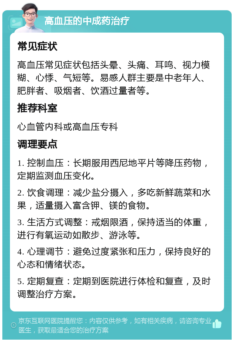 高血压的中成药治疗 常见症状 高血压常见症状包括头晕、头痛、耳鸣、视力模糊、心悸、气短等。易感人群主要是中老年人、肥胖者、吸烟者、饮酒过量者等。 推荐科室 心血管内科或高血压专科 调理要点 1. 控制血压：长期服用西尼地平片等降压药物，定期监测血压变化。 2. 饮食调理：减少盐分摄入，多吃新鲜蔬菜和水果，适量摄入富含钾、镁的食物。 3. 生活方式调整：戒烟限酒，保持适当的体重，进行有氧运动如散步、游泳等。 4. 心理调节：避免过度紧张和压力，保持良好的心态和情绪状态。 5. 定期复查：定期到医院进行体检和复查，及时调整治疗方案。