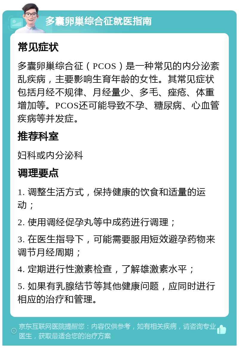 多囊卵巢综合征就医指南 常见症状 多囊卵巢综合征（PCOS）是一种常见的内分泌紊乱疾病，主要影响生育年龄的女性。其常见症状包括月经不规律、月经量少、多毛、痤疮、体重增加等。PCOS还可能导致不孕、糖尿病、心血管疾病等并发症。 推荐科室 妇科或内分泌科 调理要点 1. 调整生活方式，保持健康的饮食和适量的运动； 2. 使用调经促孕丸等中成药进行调理； 3. 在医生指导下，可能需要服用短效避孕药物来调节月经周期； 4. 定期进行性激素检查，了解雄激素水平； 5. 如果有乳腺结节等其他健康问题，应同时进行相应的治疗和管理。