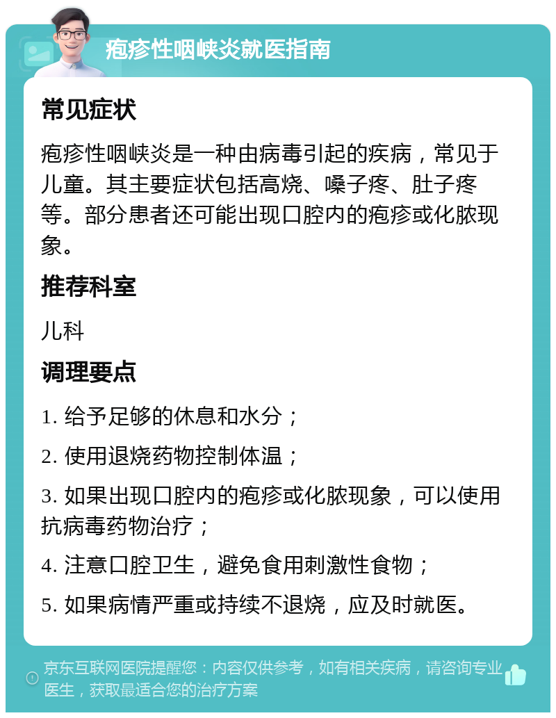 疱疹性咽峡炎就医指南 常见症状 疱疹性咽峡炎是一种由病毒引起的疾病，常见于儿童。其主要症状包括高烧、嗓子疼、肚子疼等。部分患者还可能出现口腔内的疱疹或化脓现象。 推荐科室 儿科 调理要点 1. 给予足够的休息和水分； 2. 使用退烧药物控制体温； 3. 如果出现口腔内的疱疹或化脓现象，可以使用抗病毒药物治疗； 4. 注意口腔卫生，避免食用刺激性食物； 5. 如果病情严重或持续不退烧，应及时就医。