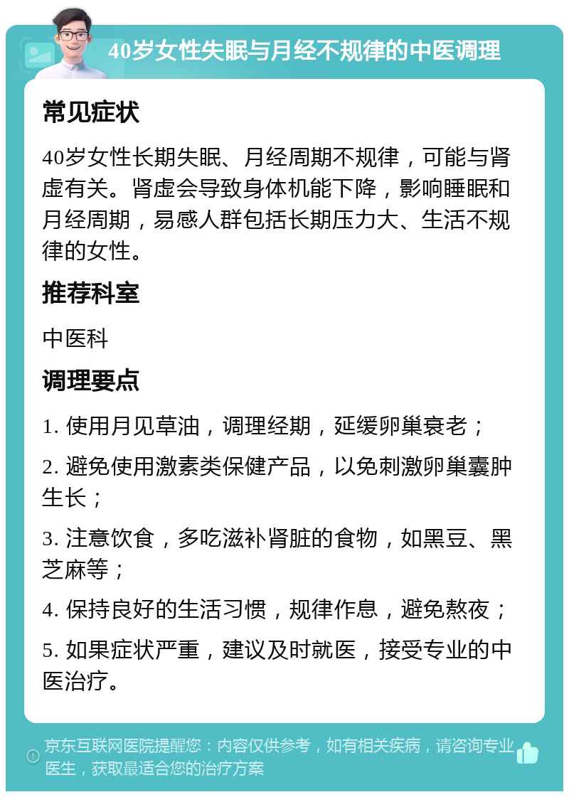 40岁女性失眠与月经不规律的中医调理 常见症状 40岁女性长期失眠、月经周期不规律，可能与肾虚有关。肾虚会导致身体机能下降，影响睡眠和月经周期，易感人群包括长期压力大、生活不规律的女性。 推荐科室 中医科 调理要点 1. 使用月见草油，调理经期，延缓卵巢衰老； 2. 避免使用激素类保健产品，以免刺激卵巢囊肿生长； 3. 注意饮食，多吃滋补肾脏的食物，如黑豆、黑芝麻等； 4. 保持良好的生活习惯，规律作息，避免熬夜； 5. 如果症状严重，建议及时就医，接受专业的中医治疗。