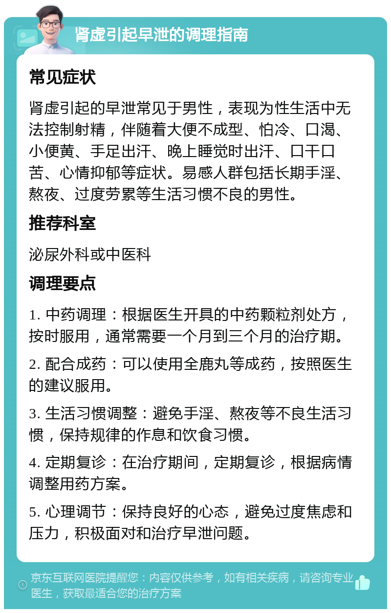 肾虚引起早泄的调理指南 常见症状 肾虚引起的早泄常见于男性，表现为性生活中无法控制射精，伴随着大便不成型、怕冷、口渴、小便黄、手足出汗、晚上睡觉时出汗、口干口苦、心情抑郁等症状。易感人群包括长期手淫、熬夜、过度劳累等生活习惯不良的男性。 推荐科室 泌尿外科或中医科 调理要点 1. 中药调理：根据医生开具的中药颗粒剂处方，按时服用，通常需要一个月到三个月的治疗期。 2. 配合成药：可以使用全鹿丸等成药，按照医生的建议服用。 3. 生活习惯调整：避免手淫、熬夜等不良生活习惯，保持规律的作息和饮食习惯。 4. 定期复诊：在治疗期间，定期复诊，根据病情调整用药方案。 5. 心理调节：保持良好的心态，避免过度焦虑和压力，积极面对和治疗早泄问题。