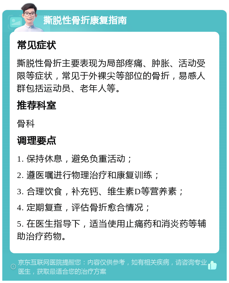 撕脱性骨折康复指南 常见症状 撕脱性骨折主要表现为局部疼痛、肿胀、活动受限等症状，常见于外裸尖等部位的骨折，易感人群包括运动员、老年人等。 推荐科室 骨科 调理要点 1. 保持休息，避免负重活动； 2. 遵医嘱进行物理治疗和康复训练； 3. 合理饮食，补充钙、维生素D等营养素； 4. 定期复查，评估骨折愈合情况； 5. 在医生指导下，适当使用止痛药和消炎药等辅助治疗药物。