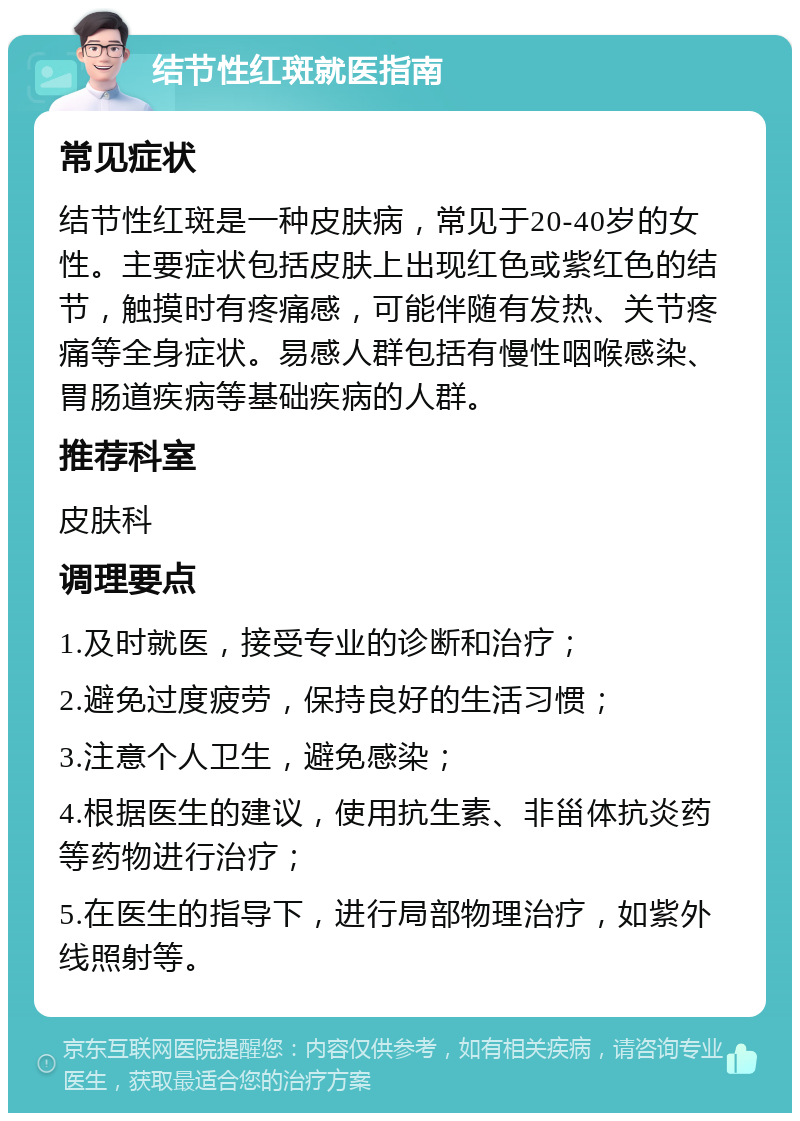 结节性红斑就医指南 常见症状 结节性红斑是一种皮肤病，常见于20-40岁的女性。主要症状包括皮肤上出现红色或紫红色的结节，触摸时有疼痛感，可能伴随有发热、关节疼痛等全身症状。易感人群包括有慢性咽喉感染、胃肠道疾病等基础疾病的人群。 推荐科室 皮肤科 调理要点 1.及时就医，接受专业的诊断和治疗； 2.避免过度疲劳，保持良好的生活习惯； 3.注意个人卫生，避免感染； 4.根据医生的建议，使用抗生素、非甾体抗炎药等药物进行治疗； 5.在医生的指导下，进行局部物理治疗，如紫外线照射等。