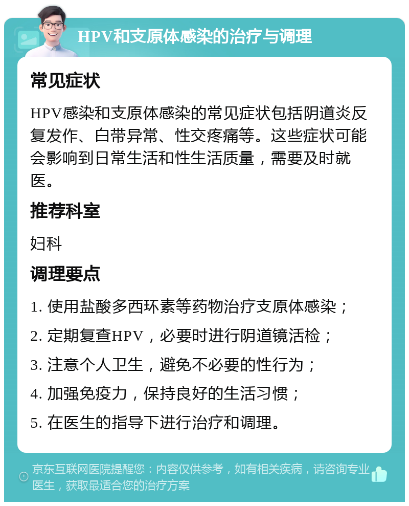 HPV和支原体感染的治疗与调理 常见症状 HPV感染和支原体感染的常见症状包括阴道炎反复发作、白带异常、性交疼痛等。这些症状可能会影响到日常生活和性生活质量，需要及时就医。 推荐科室 妇科 调理要点 1. 使用盐酸多西环素等药物治疗支原体感染； 2. 定期复查HPV，必要时进行阴道镜活检； 3. 注意个人卫生，避免不必要的性行为； 4. 加强免疫力，保持良好的生活习惯； 5. 在医生的指导下进行治疗和调理。