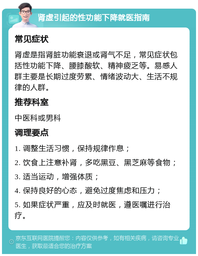 肾虚引起的性功能下降就医指南 常见症状 肾虚是指肾脏功能衰退或肾气不足，常见症状包括性功能下降、腰膝酸软、精神疲乏等。易感人群主要是长期过度劳累、情绪波动大、生活不规律的人群。 推荐科室 中医科或男科 调理要点 1. 调整生活习惯，保持规律作息； 2. 饮食上注意补肾，多吃黑豆、黑芝麻等食物； 3. 适当运动，增强体质； 4. 保持良好的心态，避免过度焦虑和压力； 5. 如果症状严重，应及时就医，遵医嘱进行治疗。