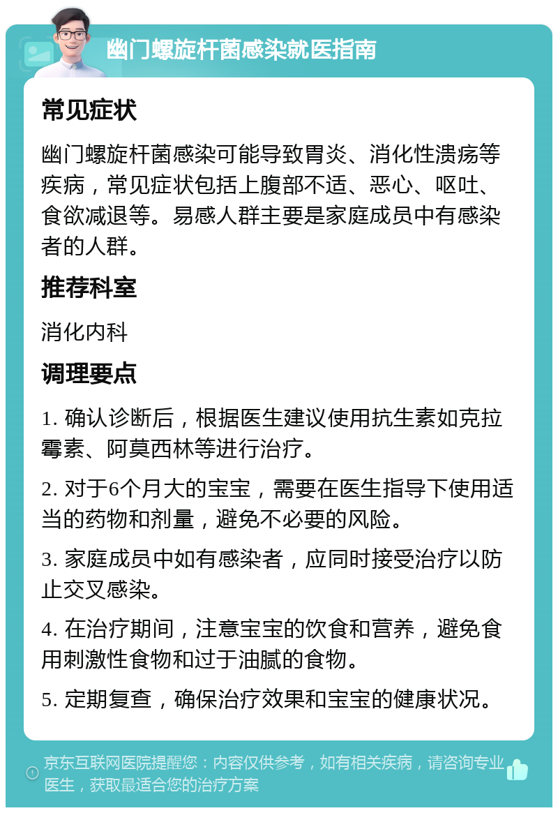 幽门螺旋杆菌感染就医指南 常见症状 幽门螺旋杆菌感染可能导致胃炎、消化性溃疡等疾病，常见症状包括上腹部不适、恶心、呕吐、食欲减退等。易感人群主要是家庭成员中有感染者的人群。 推荐科室 消化内科 调理要点 1. 确认诊断后，根据医生建议使用抗生素如克拉霉素、阿莫西林等进行治疗。 2. 对于6个月大的宝宝，需要在医生指导下使用适当的药物和剂量，避免不必要的风险。 3. 家庭成员中如有感染者，应同时接受治疗以防止交叉感染。 4. 在治疗期间，注意宝宝的饮食和营养，避免食用刺激性食物和过于油腻的食物。 5. 定期复查，确保治疗效果和宝宝的健康状况。