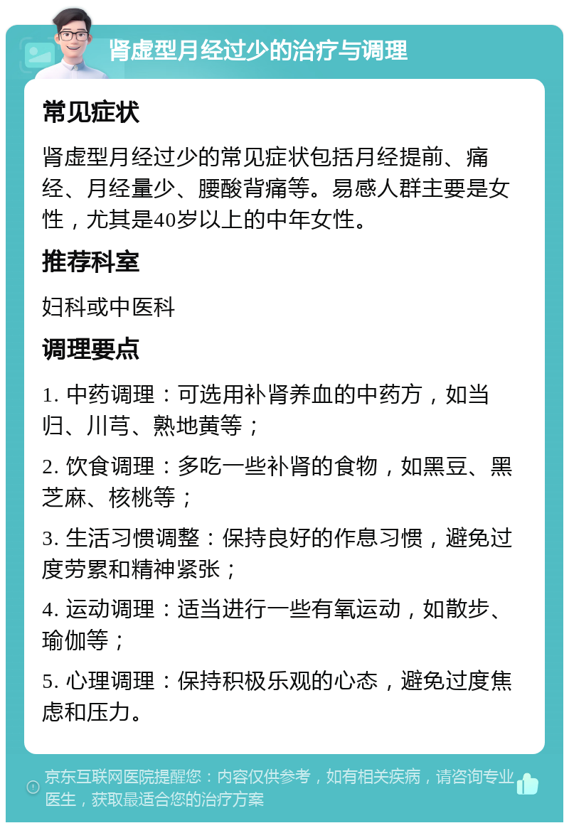 肾虚型月经过少的治疗与调理 常见症状 肾虚型月经过少的常见症状包括月经提前、痛经、月经量少、腰酸背痛等。易感人群主要是女性，尤其是40岁以上的中年女性。 推荐科室 妇科或中医科 调理要点 1. 中药调理：可选用补肾养血的中药方，如当归、川芎、熟地黄等； 2. 饮食调理：多吃一些补肾的食物，如黑豆、黑芝麻、核桃等； 3. 生活习惯调整：保持良好的作息习惯，避免过度劳累和精神紧张； 4. 运动调理：适当进行一些有氧运动，如散步、瑜伽等； 5. 心理调理：保持积极乐观的心态，避免过度焦虑和压力。