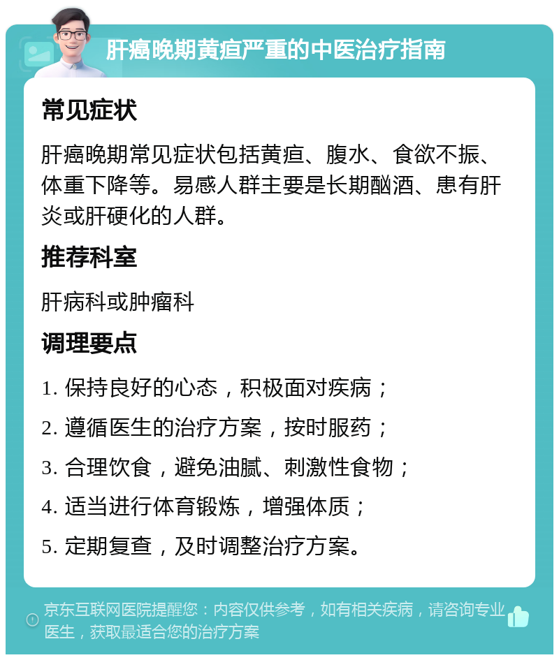 肝癌晚期黄疸严重的中医治疗指南 常见症状 肝癌晚期常见症状包括黄疸、腹水、食欲不振、体重下降等。易感人群主要是长期酗酒、患有肝炎或肝硬化的人群。 推荐科室 肝病科或肿瘤科 调理要点 1. 保持良好的心态，积极面对疾病； 2. 遵循医生的治疗方案，按时服药； 3. 合理饮食，避免油腻、刺激性食物； 4. 适当进行体育锻炼，增强体质； 5. 定期复查，及时调整治疗方案。