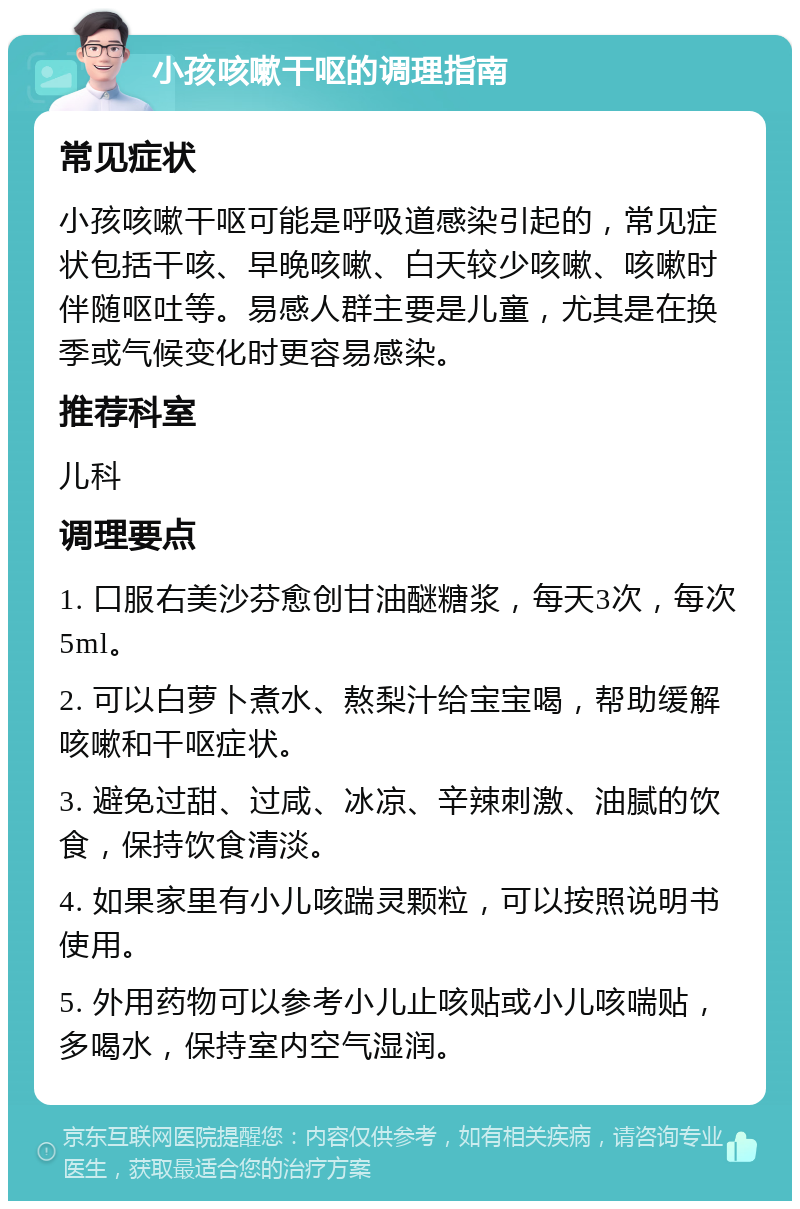 小孩咳嗽干呕的调理指南 常见症状 小孩咳嗽干呕可能是呼吸道感染引起的，常见症状包括干咳、早晚咳嗽、白天较少咳嗽、咳嗽时伴随呕吐等。易感人群主要是儿童，尤其是在换季或气候变化时更容易感染。 推荐科室 儿科 调理要点 1. 口服右美沙芬愈创甘油醚糖浆，每天3次，每次5ml。 2. 可以白萝卜煮水、熬梨汁给宝宝喝，帮助缓解咳嗽和干呕症状。 3. 避免过甜、过咸、冰凉、辛辣刺激、油腻的饮食，保持饮食清淡。 4. 如果家里有小儿咳踹灵颗粒，可以按照说明书使用。 5. 外用药物可以参考小儿止咳贴或小儿咳喘贴，多喝水，保持室内空气湿润。