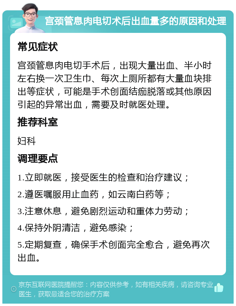 宫颈管息肉电切术后出血量多的原因和处理 常见症状 宫颈管息肉电切手术后，出现大量出血、半小时左右换一次卫生巾、每次上厕所都有大量血块排出等症状，可能是手术创面结痂脱落或其他原因引起的异常出血，需要及时就医处理。 推荐科室 妇科 调理要点 1.立即就医，接受医生的检查和治疗建议； 2.遵医嘱服用止血药，如云南白药等； 3.注意休息，避免剧烈运动和重体力劳动； 4.保持外阴清洁，避免感染； 5.定期复查，确保手术创面完全愈合，避免再次出血。