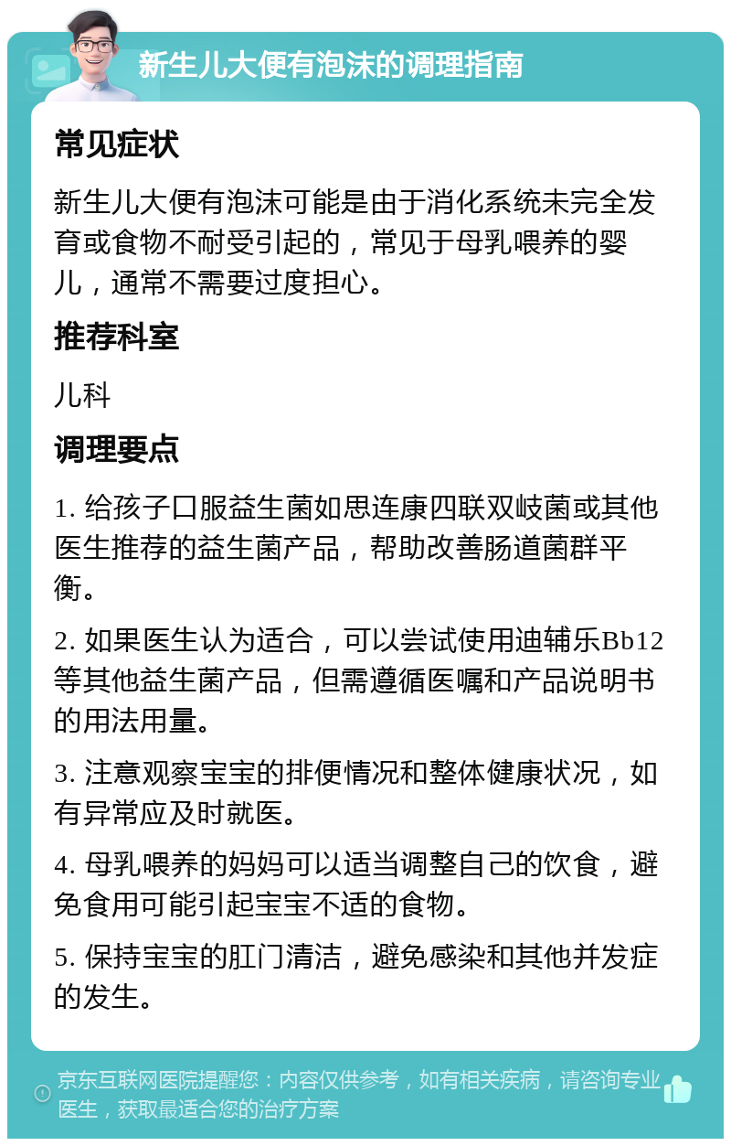 新生儿大便有泡沫的调理指南 常见症状 新生儿大便有泡沫可能是由于消化系统未完全发育或食物不耐受引起的，常见于母乳喂养的婴儿，通常不需要过度担心。 推荐科室 儿科 调理要点 1. 给孩子口服益生菌如思连康四联双岐菌或其他医生推荐的益生菌产品，帮助改善肠道菌群平衡。 2. 如果医生认为适合，可以尝试使用迪辅乐Bb12等其他益生菌产品，但需遵循医嘱和产品说明书的用法用量。 3. 注意观察宝宝的排便情况和整体健康状况，如有异常应及时就医。 4. 母乳喂养的妈妈可以适当调整自己的饮食，避免食用可能引起宝宝不适的食物。 5. 保持宝宝的肛门清洁，避免感染和其他并发症的发生。