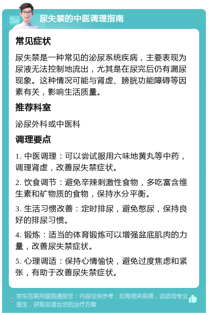 尿失禁的中医调理指南 常见症状 尿失禁是一种常见的泌尿系统疾病，主要表现为尿液无法控制地流出，尤其是在尿完后仍有漏尿现象。这种情况可能与肾虚、膀胱功能障碍等因素有关，影响生活质量。 推荐科室 泌尿外科或中医科 调理要点 1. 中医调理：可以尝试服用六味地黄丸等中药，调理肾虚，改善尿失禁症状。 2. 饮食调节：避免辛辣刺激性食物，多吃富含维生素和矿物质的食物，保持水分平衡。 3. 生活习惯改善：定时排尿，避免憋尿，保持良好的排尿习惯。 4. 锻炼：适当的体育锻炼可以增强盆底肌肉的力量，改善尿失禁症状。 5. 心理调适：保持心情愉快，避免过度焦虑和紧张，有助于改善尿失禁症状。