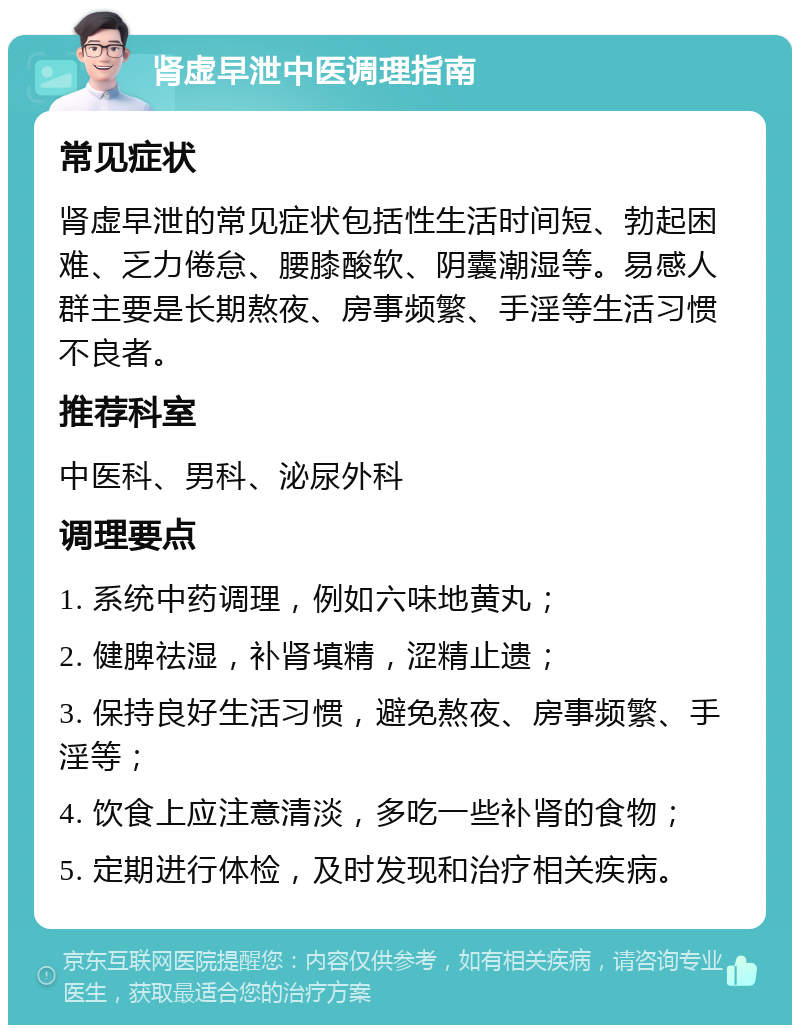 肾虚早泄中医调理指南 常见症状 肾虚早泄的常见症状包括性生活时间短、勃起困难、乏力倦怠、腰膝酸软、阴囊潮湿等。易感人群主要是长期熬夜、房事频繁、手淫等生活习惯不良者。 推荐科室 中医科、男科、泌尿外科 调理要点 1. 系统中药调理，例如六味地黄丸； 2. 健脾祛湿，补肾填精，涩精止遗； 3. 保持良好生活习惯，避免熬夜、房事频繁、手淫等； 4. 饮食上应注意清淡，多吃一些补肾的食物； 5. 定期进行体检，及时发现和治疗相关疾病。