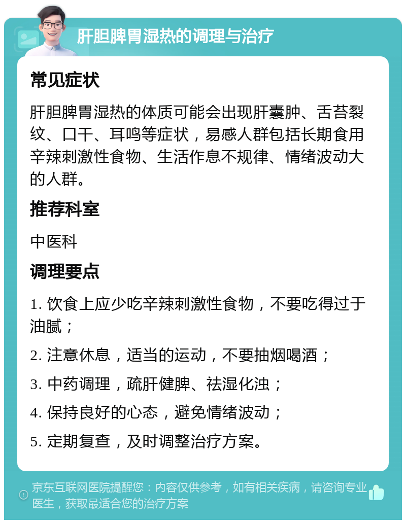 肝胆脾胃湿热的调理与治疗 常见症状 肝胆脾胃湿热的体质可能会出现肝囊肿、舌苔裂纹、口干、耳鸣等症状，易感人群包括长期食用辛辣刺激性食物、生活作息不规律、情绪波动大的人群。 推荐科室 中医科 调理要点 1. 饮食上应少吃辛辣刺激性食物，不要吃得过于油腻； 2. 注意休息，适当的运动，不要抽烟喝酒； 3. 中药调理，疏肝健脾、祛湿化浊； 4. 保持良好的心态，避免情绪波动； 5. 定期复查，及时调整治疗方案。