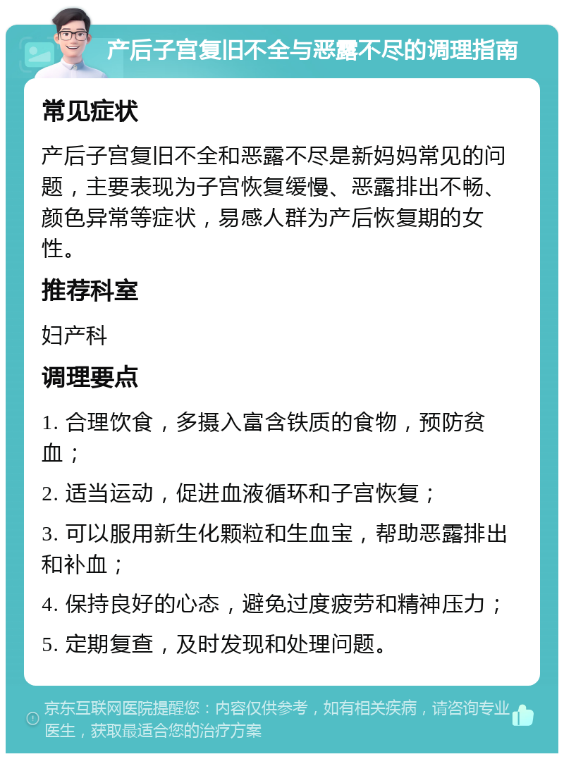 产后子宫复旧不全与恶露不尽的调理指南 常见症状 产后子宫复旧不全和恶露不尽是新妈妈常见的问题，主要表现为子宫恢复缓慢、恶露排出不畅、颜色异常等症状，易感人群为产后恢复期的女性。 推荐科室 妇产科 调理要点 1. 合理饮食，多摄入富含铁质的食物，预防贫血； 2. 适当运动，促进血液循环和子宫恢复； 3. 可以服用新生化颗粒和生血宝，帮助恶露排出和补血； 4. 保持良好的心态，避免过度疲劳和精神压力； 5. 定期复查，及时发现和处理问题。