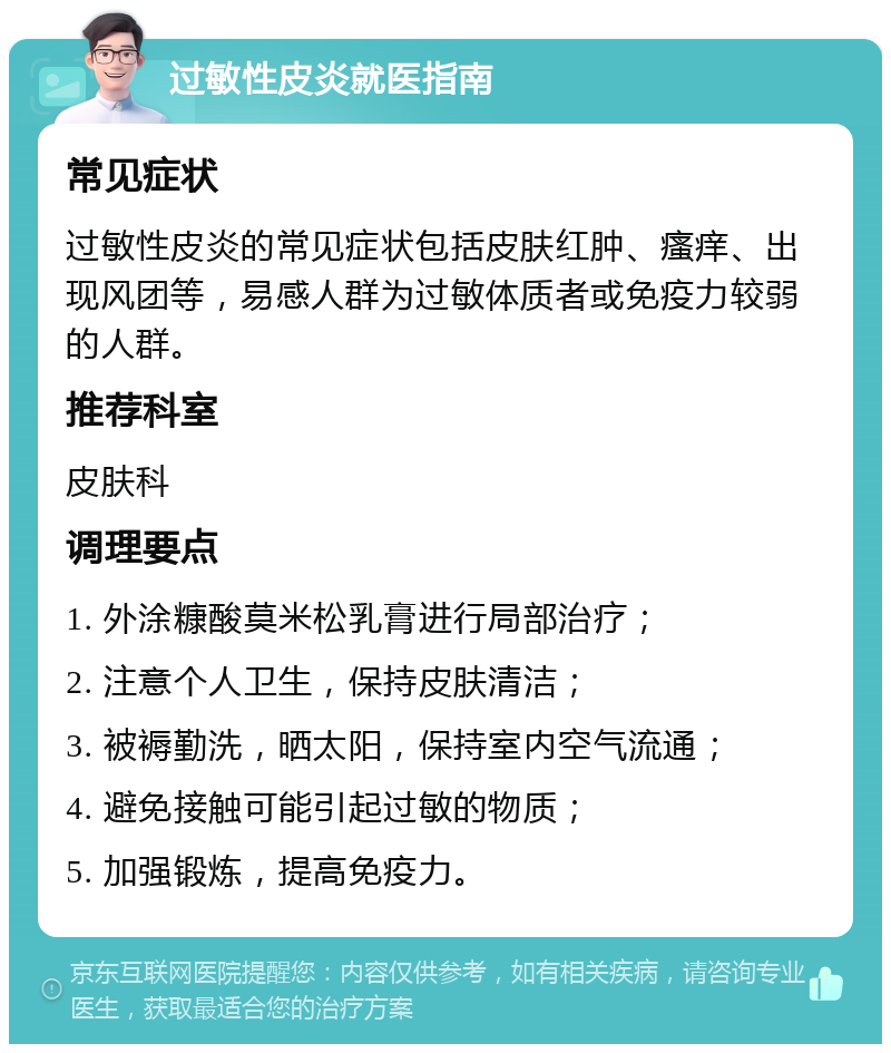 过敏性皮炎就医指南 常见症状 过敏性皮炎的常见症状包括皮肤红肿、瘙痒、出现风团等，易感人群为过敏体质者或免疫力较弱的人群。 推荐科室 皮肤科 调理要点 1. 外涂糠酸莫米松乳膏进行局部治疗； 2. 注意个人卫生，保持皮肤清洁； 3. 被褥勤洗，晒太阳，保持室内空气流通； 4. 避免接触可能引起过敏的物质； 5. 加强锻炼，提高免疫力。