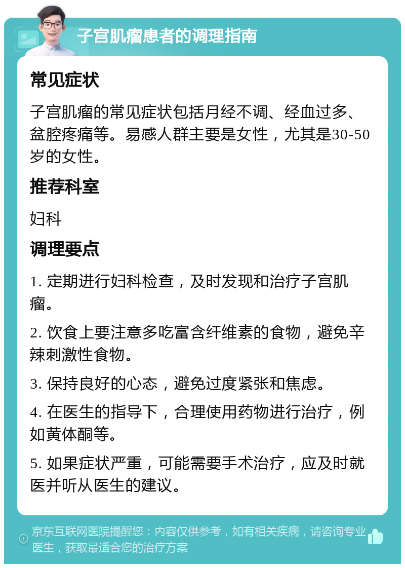 子宫肌瘤患者的调理指南 常见症状 子宫肌瘤的常见症状包括月经不调、经血过多、盆腔疼痛等。易感人群主要是女性，尤其是30-50岁的女性。 推荐科室 妇科 调理要点 1. 定期进行妇科检查，及时发现和治疗子宫肌瘤。 2. 饮食上要注意多吃富含纤维素的食物，避免辛辣刺激性食物。 3. 保持良好的心态，避免过度紧张和焦虑。 4. 在医生的指导下，合理使用药物进行治疗，例如黄体酮等。 5. 如果症状严重，可能需要手术治疗，应及时就医并听从医生的建议。