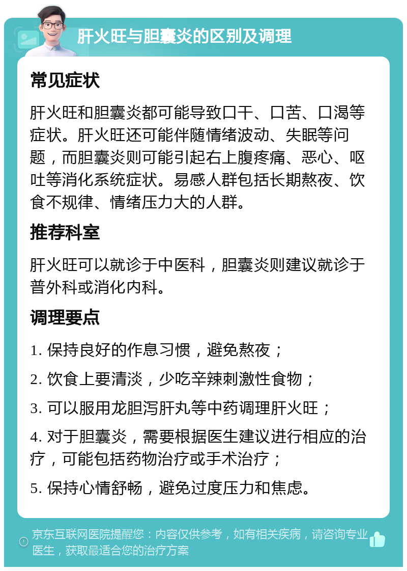 肝火旺与胆囊炎的区别及调理 常见症状 肝火旺和胆囊炎都可能导致口干、口苦、口渴等症状。肝火旺还可能伴随情绪波动、失眠等问题，而胆囊炎则可能引起右上腹疼痛、恶心、呕吐等消化系统症状。易感人群包括长期熬夜、饮食不规律、情绪压力大的人群。 推荐科室 肝火旺可以就诊于中医科，胆囊炎则建议就诊于普外科或消化内科。 调理要点 1. 保持良好的作息习惯，避免熬夜； 2. 饮食上要清淡，少吃辛辣刺激性食物； 3. 可以服用龙胆泻肝丸等中药调理肝火旺； 4. 对于胆囊炎，需要根据医生建议进行相应的治疗，可能包括药物治疗或手术治疗； 5. 保持心情舒畅，避免过度压力和焦虑。