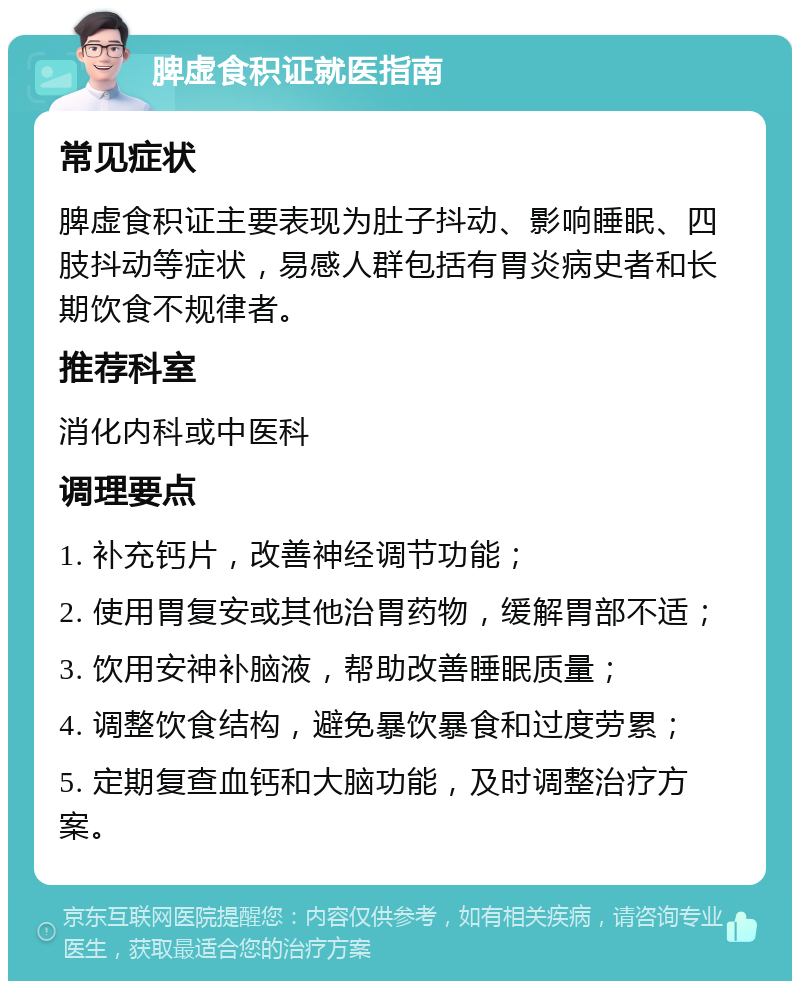 脾虚食积证就医指南 常见症状 脾虚食积证主要表现为肚子抖动、影响睡眠、四肢抖动等症状，易感人群包括有胃炎病史者和长期饮食不规律者。 推荐科室 消化内科或中医科 调理要点 1. 补充钙片，改善神经调节功能； 2. 使用胃复安或其他治胃药物，缓解胃部不适； 3. 饮用安神补脑液，帮助改善睡眠质量； 4. 调整饮食结构，避免暴饮暴食和过度劳累； 5. 定期复查血钙和大脑功能，及时调整治疗方案。