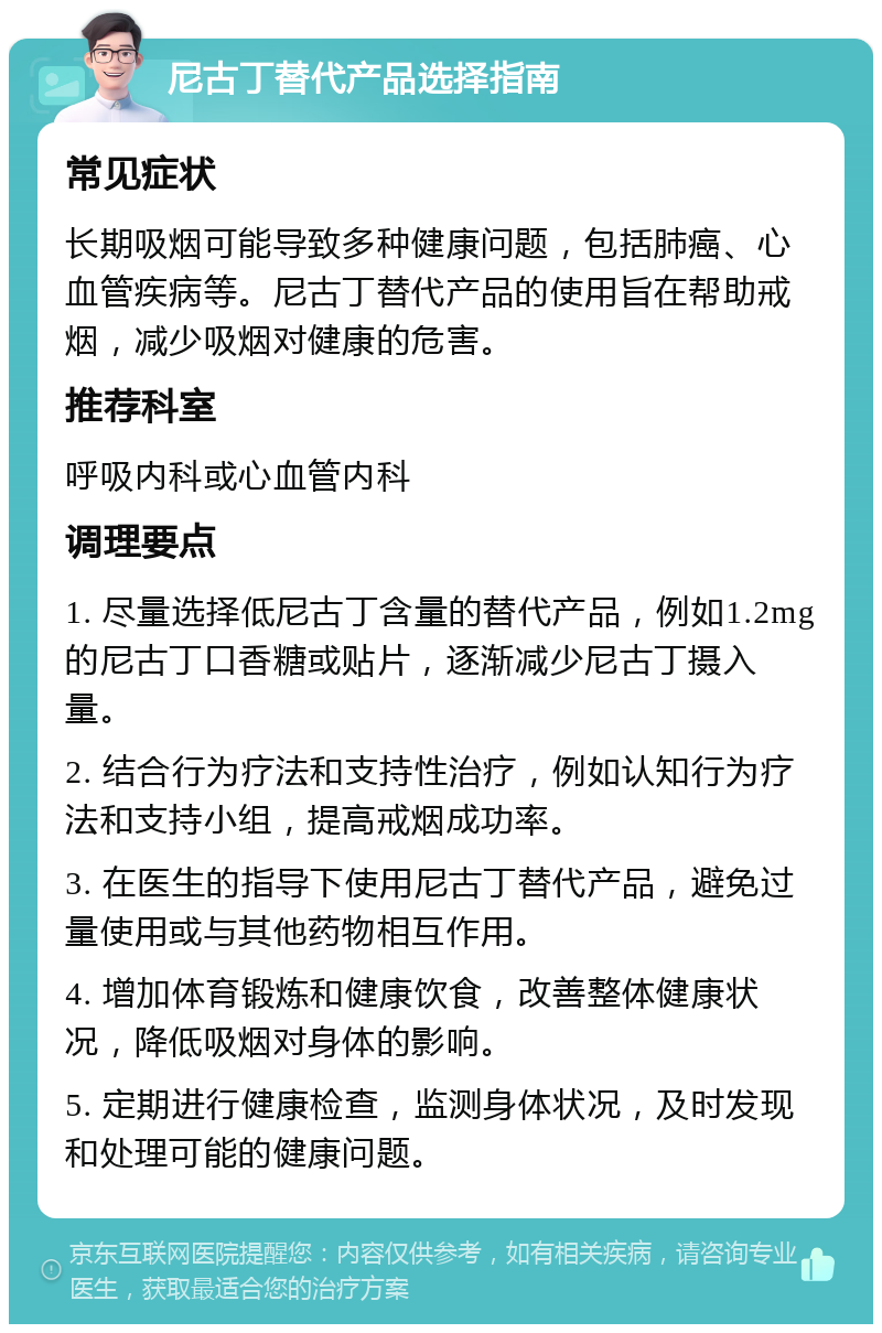 尼古丁替代产品选择指南 常见症状 长期吸烟可能导致多种健康问题，包括肺癌、心血管疾病等。尼古丁替代产品的使用旨在帮助戒烟，减少吸烟对健康的危害。 推荐科室 呼吸内科或心血管内科 调理要点 1. 尽量选择低尼古丁含量的替代产品，例如1.2mg的尼古丁口香糖或贴片，逐渐减少尼古丁摄入量。 2. 结合行为疗法和支持性治疗，例如认知行为疗法和支持小组，提高戒烟成功率。 3. 在医生的指导下使用尼古丁替代产品，避免过量使用或与其他药物相互作用。 4. 增加体育锻炼和健康饮食，改善整体健康状况，降低吸烟对身体的影响。 5. 定期进行健康检查，监测身体状况，及时发现和处理可能的健康问题。