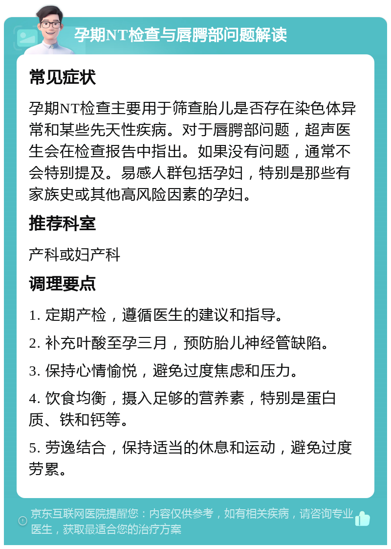 孕期NT检查与唇腭部问题解读 常见症状 孕期NT检查主要用于筛查胎儿是否存在染色体异常和某些先天性疾病。对于唇腭部问题，超声医生会在检查报告中指出。如果没有问题，通常不会特别提及。易感人群包括孕妇，特别是那些有家族史或其他高风险因素的孕妇。 推荐科室 产科或妇产科 调理要点 1. 定期产检，遵循医生的建议和指导。 2. 补充叶酸至孕三月，预防胎儿神经管缺陷。 3. 保持心情愉悦，避免过度焦虑和压力。 4. 饮食均衡，摄入足够的营养素，特别是蛋白质、铁和钙等。 5. 劳逸结合，保持适当的休息和运动，避免过度劳累。