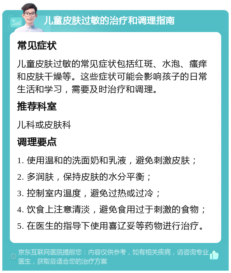 儿童皮肤过敏的治疗和调理指南 常见症状 儿童皮肤过敏的常见症状包括红斑、水泡、瘙痒和皮肤干燥等。这些症状可能会影响孩子的日常生活和学习，需要及时治疗和调理。 推荐科室 儿科或皮肤科 调理要点 1. 使用温和的洗面奶和乳液，避免刺激皮肤； 2. 多润肤，保持皮肤的水分平衡； 3. 控制室内温度，避免过热或过冷； 4. 饮食上注意清淡，避免食用过于刺激的食物； 5. 在医生的指导下使用喜辽妥等药物进行治疗。