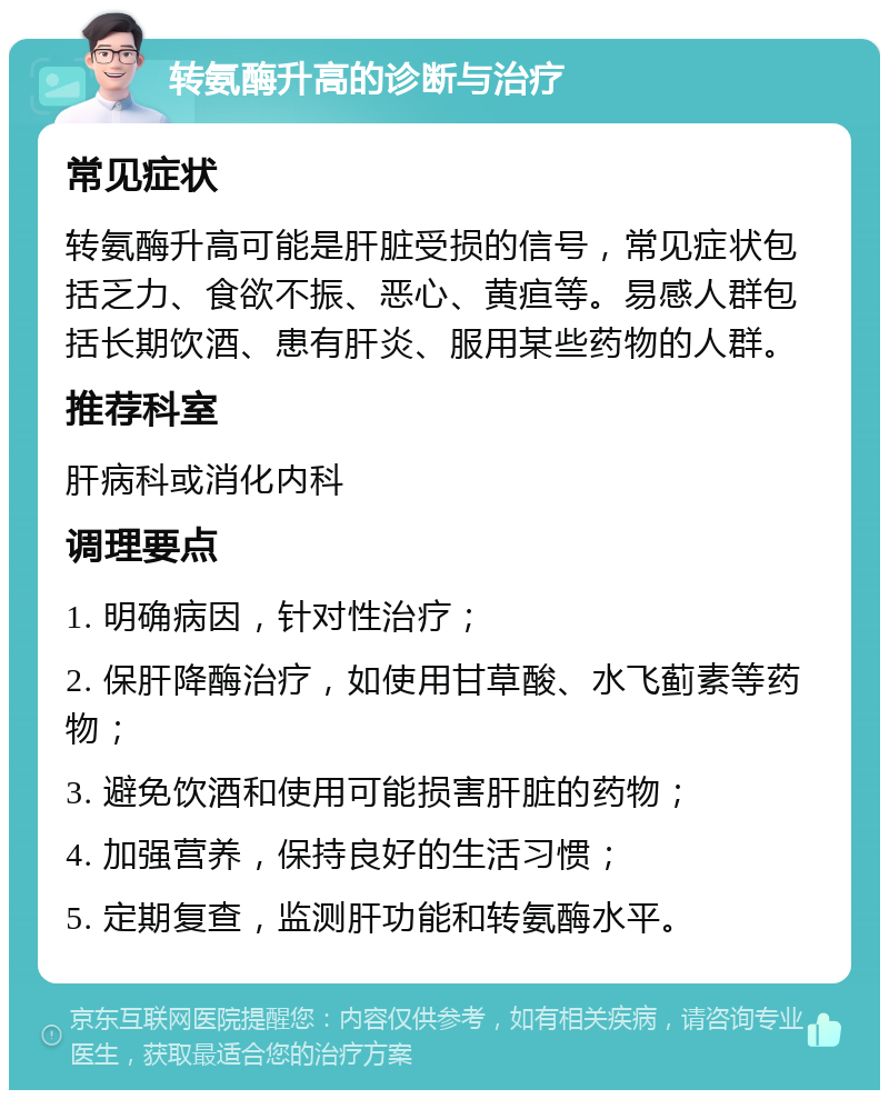 转氨酶升高的诊断与治疗 常见症状 转氨酶升高可能是肝脏受损的信号，常见症状包括乏力、食欲不振、恶心、黄疸等。易感人群包括长期饮酒、患有肝炎、服用某些药物的人群。 推荐科室 肝病科或消化内科 调理要点 1. 明确病因，针对性治疗； 2. 保肝降酶治疗，如使用甘草酸、水飞蓟素等药物； 3. 避免饮酒和使用可能损害肝脏的药物； 4. 加强营养，保持良好的生活习惯； 5. 定期复查，监测肝功能和转氨酶水平。