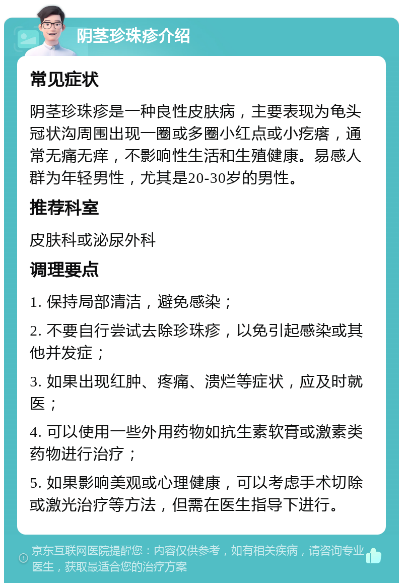 阴茎珍珠疹介绍 常见症状 阴茎珍珠疹是一种良性皮肤病，主要表现为龟头冠状沟周围出现一圈或多圈小红点或小疙瘩，通常无痛无痒，不影响性生活和生殖健康。易感人群为年轻男性，尤其是20-30岁的男性。 推荐科室 皮肤科或泌尿外科 调理要点 1. 保持局部清洁，避免感染； 2. 不要自行尝试去除珍珠疹，以免引起感染或其他并发症； 3. 如果出现红肿、疼痛、溃烂等症状，应及时就医； 4. 可以使用一些外用药物如抗生素软膏或激素类药物进行治疗； 5. 如果影响美观或心理健康，可以考虑手术切除或激光治疗等方法，但需在医生指导下进行。