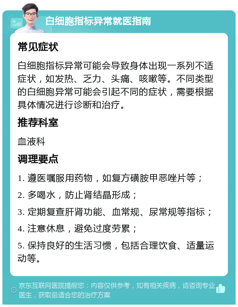 白细胞指标异常就医指南 常见症状 白细胞指标异常可能会导致身体出现一系列不适症状，如发热、乏力、头痛、咳嗽等。不同类型的白细胞异常可能会引起不同的症状，需要根据具体情况进行诊断和治疗。 推荐科室 血液科 调理要点 1. 遵医嘱服用药物，如复方磺胺甲恶唑片等； 2. 多喝水，防止肾结晶形成； 3. 定期复查肝肾功能、血常规、尿常规等指标； 4. 注意休息，避免过度劳累； 5. 保持良好的生活习惯，包括合理饮食、适量运动等。