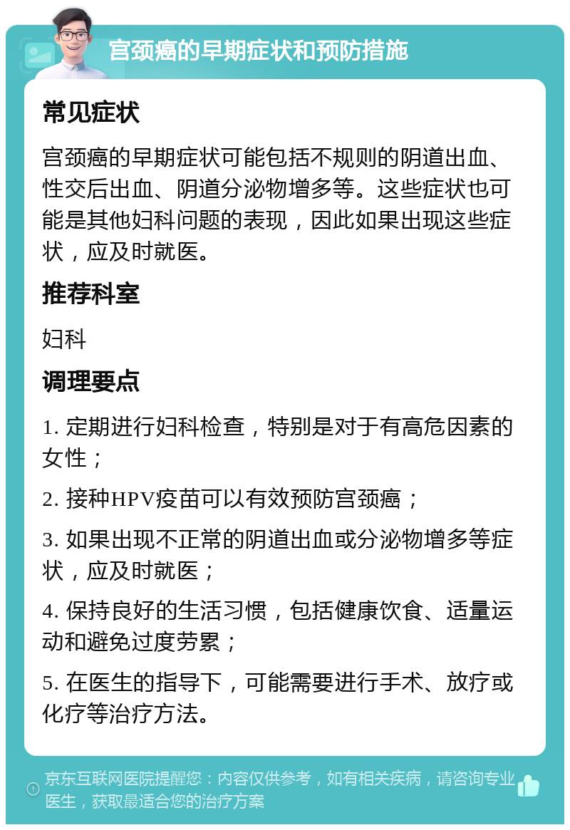 宫颈癌的早期症状和预防措施 常见症状 宫颈癌的早期症状可能包括不规则的阴道出血、性交后出血、阴道分泌物增多等。这些症状也可能是其他妇科问题的表现，因此如果出现这些症状，应及时就医。 推荐科室 妇科 调理要点 1. 定期进行妇科检查，特别是对于有高危因素的女性； 2. 接种HPV疫苗可以有效预防宫颈癌； 3. 如果出现不正常的阴道出血或分泌物增多等症状，应及时就医； 4. 保持良好的生活习惯，包括健康饮食、适量运动和避免过度劳累； 5. 在医生的指导下，可能需要进行手术、放疗或化疗等治疗方法。