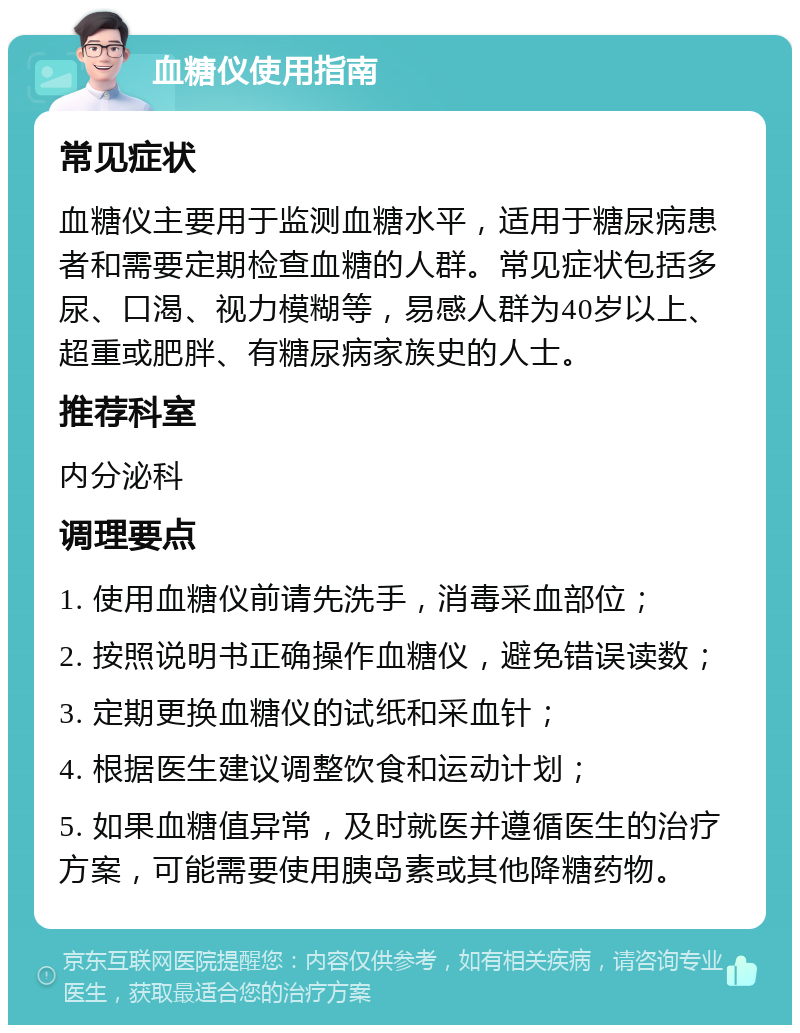 血糖仪使用指南 常见症状 血糖仪主要用于监测血糖水平，适用于糖尿病患者和需要定期检查血糖的人群。常见症状包括多尿、口渴、视力模糊等，易感人群为40岁以上、超重或肥胖、有糖尿病家族史的人士。 推荐科室 内分泌科 调理要点 1. 使用血糖仪前请先洗手，消毒采血部位； 2. 按照说明书正确操作血糖仪，避免错误读数； 3. 定期更换血糖仪的试纸和采血针； 4. 根据医生建议调整饮食和运动计划； 5. 如果血糖值异常，及时就医并遵循医生的治疗方案，可能需要使用胰岛素或其他降糖药物。