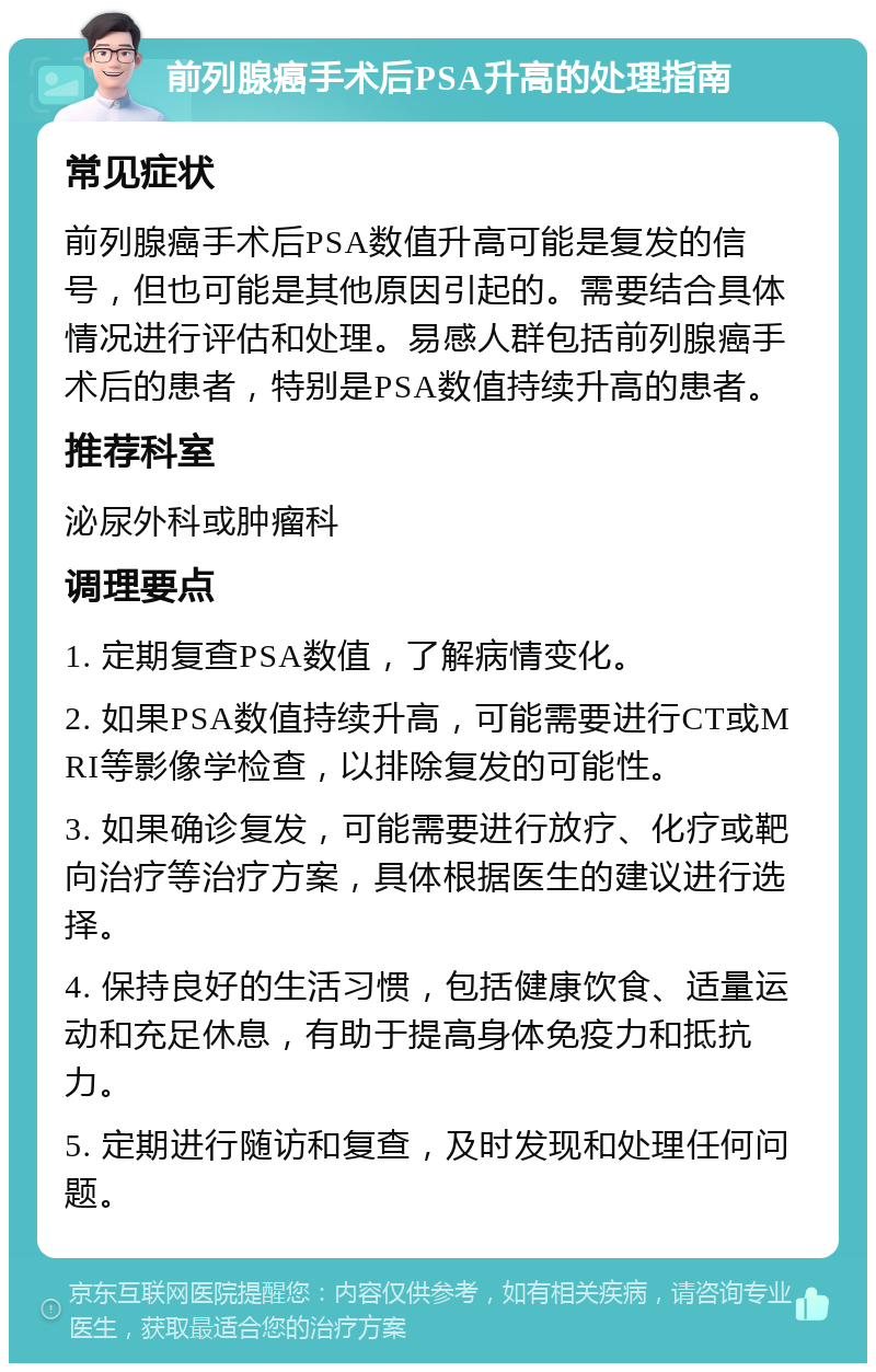 前列腺癌手术后PSA升高的处理指南 常见症状 前列腺癌手术后PSA数值升高可能是复发的信号，但也可能是其他原因引起的。需要结合具体情况进行评估和处理。易感人群包括前列腺癌手术后的患者，特别是PSA数值持续升高的患者。 推荐科室 泌尿外科或肿瘤科 调理要点 1. 定期复查PSA数值，了解病情变化。 2. 如果PSA数值持续升高，可能需要进行CT或MRI等影像学检查，以排除复发的可能性。 3. 如果确诊复发，可能需要进行放疗、化疗或靶向治疗等治疗方案，具体根据医生的建议进行选择。 4. 保持良好的生活习惯，包括健康饮食、适量运动和充足休息，有助于提高身体免疫力和抵抗力。 5. 定期进行随访和复查，及时发现和处理任何问题。