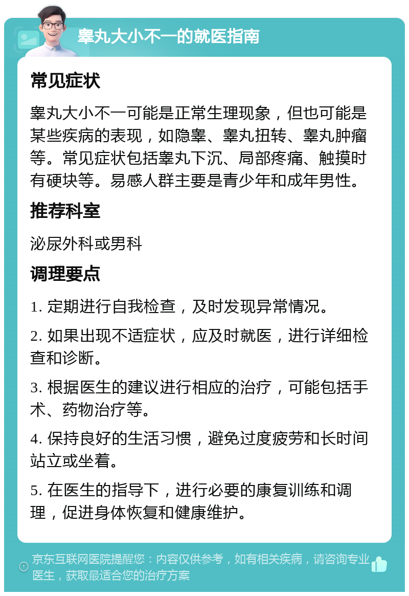 睾丸大小不一的就医指南 常见症状 睾丸大小不一可能是正常生理现象，但也可能是某些疾病的表现，如隐睾、睾丸扭转、睾丸肿瘤等。常见症状包括睾丸下沉、局部疼痛、触摸时有硬块等。易感人群主要是青少年和成年男性。 推荐科室 泌尿外科或男科 调理要点 1. 定期进行自我检查，及时发现异常情况。 2. 如果出现不适症状，应及时就医，进行详细检查和诊断。 3. 根据医生的建议进行相应的治疗，可能包括手术、药物治疗等。 4. 保持良好的生活习惯，避免过度疲劳和长时间站立或坐着。 5. 在医生的指导下，进行必要的康复训练和调理，促进身体恢复和健康维护。