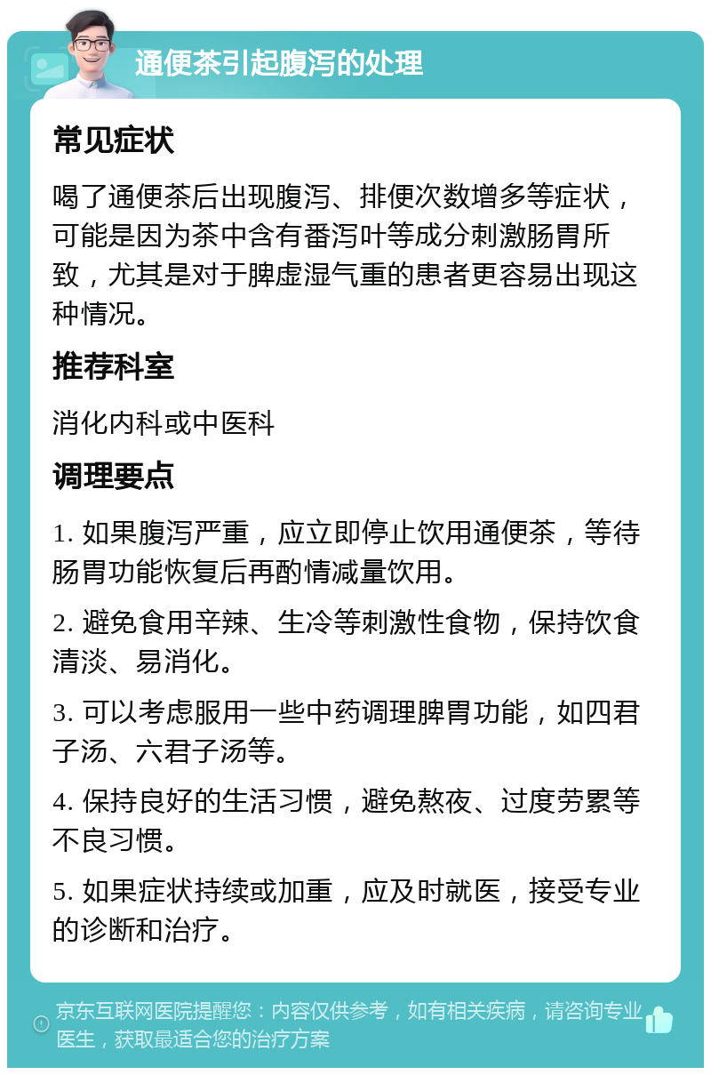 通便茶引起腹泻的处理 常见症状 喝了通便茶后出现腹泻、排便次数增多等症状，可能是因为茶中含有番泻叶等成分刺激肠胃所致，尤其是对于脾虚湿气重的患者更容易出现这种情况。 推荐科室 消化内科或中医科 调理要点 1. 如果腹泻严重，应立即停止饮用通便茶，等待肠胃功能恢复后再酌情减量饮用。 2. 避免食用辛辣、生冷等刺激性食物，保持饮食清淡、易消化。 3. 可以考虑服用一些中药调理脾胃功能，如四君子汤、六君子汤等。 4. 保持良好的生活习惯，避免熬夜、过度劳累等不良习惯。 5. 如果症状持续或加重，应及时就医，接受专业的诊断和治疗。