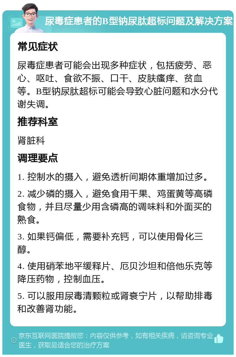 尿毒症患者的B型钠尿肽超标问题及解决方案 常见症状 尿毒症患者可能会出现多种症状，包括疲劳、恶心、呕吐、食欲不振、口干、皮肤瘙痒、贫血等。B型钠尿肽超标可能会导致心脏问题和水分代谢失调。 推荐科室 肾脏科 调理要点 1. 控制水的摄入，避免透析间期体重增加过多。 2. 减少磷的摄入，避免食用干果、鸡蛋黄等高磷食物，并且尽量少用含磷高的调味料和外面买的熟食。 3. 如果钙偏低，需要补充钙，可以使用骨化三醇。 4. 使用硝苯地平缓释片、厄贝沙坦和倍他乐克等降压药物，控制血压。 5. 可以服用尿毒清颗粒或肾衰宁片，以帮助排毒和改善肾功能。