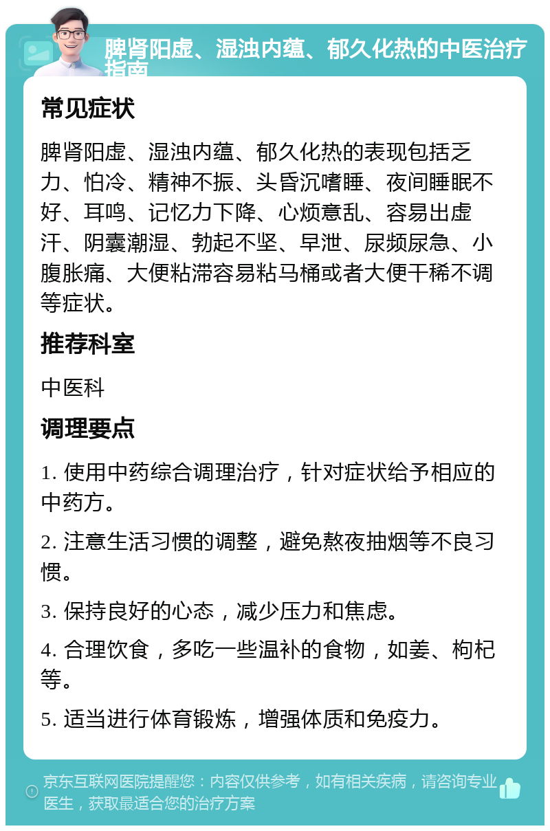 脾肾阳虚、湿浊内蕴、郁久化热的中医治疗指南 常见症状 脾肾阳虚、湿浊内蕴、郁久化热的表现包括乏力、怕冷、精神不振、头昏沉嗜睡、夜间睡眠不好、耳鸣、记忆力下降、心烦意乱、容易出虚汗、阴囊潮湿、勃起不坚、早泄、尿频尿急、小腹胀痛、大便粘滞容易粘马桶或者大便干稀不调等症状。 推荐科室 中医科 调理要点 1. 使用中药综合调理治疗，针对症状给予相应的中药方。 2. 注意生活习惯的调整，避免熬夜抽烟等不良习惯。 3. 保持良好的心态，减少压力和焦虑。 4. 合理饮食，多吃一些温补的食物，如姜、枸杞等。 5. 适当进行体育锻炼，增强体质和免疫力。