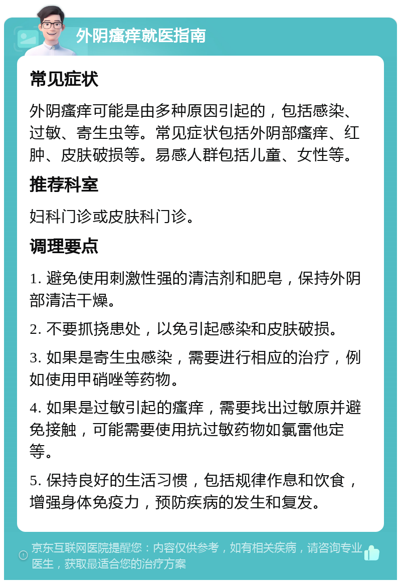 外阴瘙痒就医指南 常见症状 外阴瘙痒可能是由多种原因引起的，包括感染、过敏、寄生虫等。常见症状包括外阴部瘙痒、红肿、皮肤破损等。易感人群包括儿童、女性等。 推荐科室 妇科门诊或皮肤科门诊。 调理要点 1. 避免使用刺激性强的清洁剂和肥皂，保持外阴部清洁干燥。 2. 不要抓挠患处，以免引起感染和皮肤破损。 3. 如果是寄生虫感染，需要进行相应的治疗，例如使用甲硝唑等药物。 4. 如果是过敏引起的瘙痒，需要找出过敏原并避免接触，可能需要使用抗过敏药物如氯雷他定等。 5. 保持良好的生活习惯，包括规律作息和饮食，增强身体免疫力，预防疾病的发生和复发。