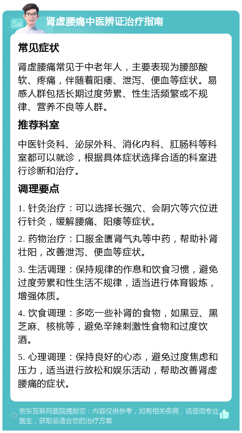 肾虚腰痛中医辨证治疗指南 常见症状 肾虚腰痛常见于中老年人，主要表现为腰部酸软、疼痛，伴随着阳痿、泄泻、便血等症状。易感人群包括长期过度劳累、性生活频繁或不规律、营养不良等人群。 推荐科室 中医针灸科、泌尿外科、消化内科、肛肠科等科室都可以就诊，根据具体症状选择合适的科室进行诊断和治疗。 调理要点 1. 针灸治疗：可以选择长强穴、会阴穴等穴位进行针灸，缓解腰痛、阳痿等症状。 2. 药物治疗：口服金匮肾气丸等中药，帮助补肾壮阳，改善泄泻、便血等症状。 3. 生活调理：保持规律的作息和饮食习惯，避免过度劳累和性生活不规律，适当进行体育锻炼，增强体质。 4. 饮食调理：多吃一些补肾的食物，如黑豆、黑芝麻、核桃等，避免辛辣刺激性食物和过度饮酒。 5. 心理调理：保持良好的心态，避免过度焦虑和压力，适当进行放松和娱乐活动，帮助改善肾虚腰痛的症状。