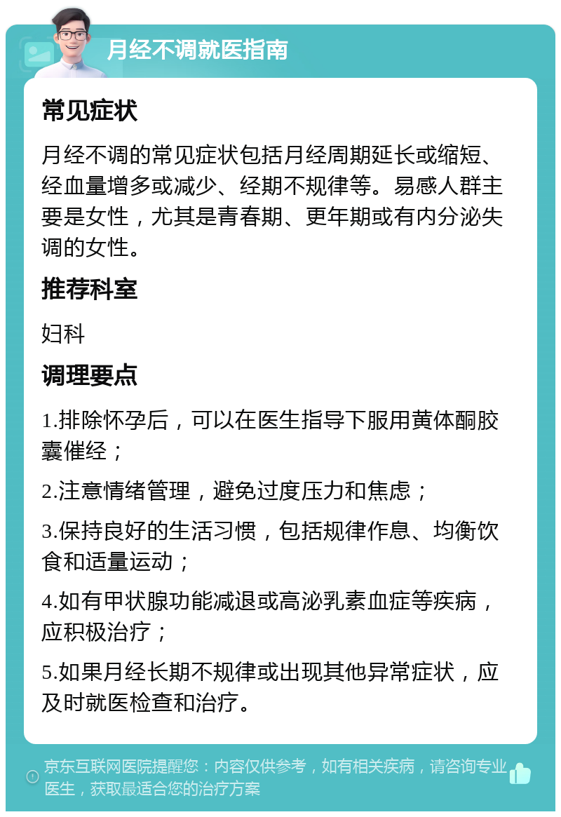 月经不调就医指南 常见症状 月经不调的常见症状包括月经周期延长或缩短、经血量增多或减少、经期不规律等。易感人群主要是女性，尤其是青春期、更年期或有内分泌失调的女性。 推荐科室 妇科 调理要点 1.排除怀孕后，可以在医生指导下服用黄体酮胶囊催经； 2.注意情绪管理，避免过度压力和焦虑； 3.保持良好的生活习惯，包括规律作息、均衡饮食和适量运动； 4.如有甲状腺功能减退或高泌乳素血症等疾病，应积极治疗； 5.如果月经长期不规律或出现其他异常症状，应及时就医检查和治疗。