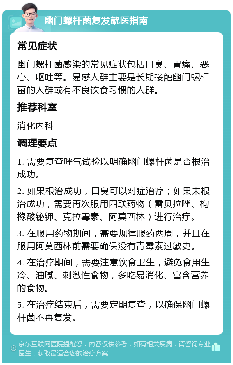 幽门螺杆菌复发就医指南 常见症状 幽门螺杆菌感染的常见症状包括口臭、胃痛、恶心、呕吐等。易感人群主要是长期接触幽门螺杆菌的人群或有不良饮食习惯的人群。 推荐科室 消化内科 调理要点 1. 需要复查呼气试验以明确幽门螺杆菌是否根治成功。 2. 如果根治成功，口臭可以对症治疗；如果未根治成功，需要再次服用四联药物（雷贝拉唑、枸橼酸铋钾、克拉霉素、阿莫西林）进行治疗。 3. 在服用药物期间，需要规律服药两周，并且在服用阿莫西林前需要确保没有青霉素过敏史。 4. 在治疗期间，需要注意饮食卫生，避免食用生冷、油腻、刺激性食物，多吃易消化、富含营养的食物。 5. 在治疗结束后，需要定期复查，以确保幽门螺杆菌不再复发。