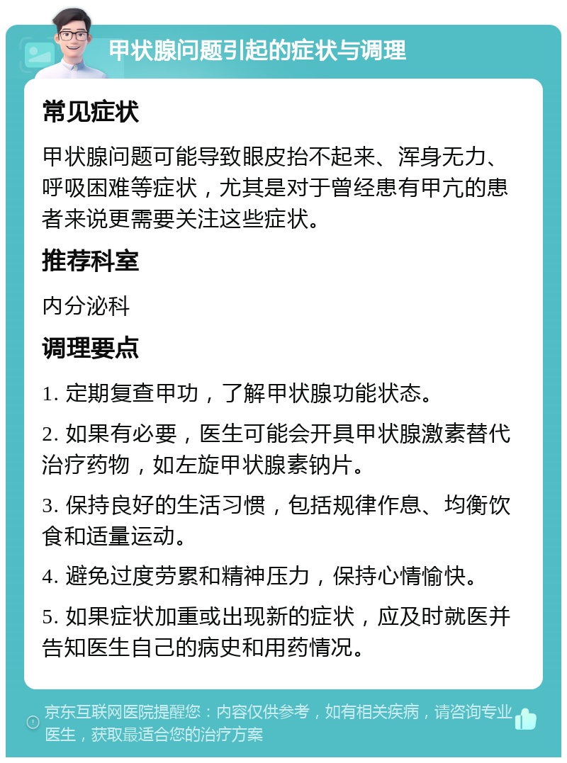 甲状腺问题引起的症状与调理 常见症状 甲状腺问题可能导致眼皮抬不起来、浑身无力、呼吸困难等症状，尤其是对于曾经患有甲亢的患者来说更需要关注这些症状。 推荐科室 内分泌科 调理要点 1. 定期复查甲功，了解甲状腺功能状态。 2. 如果有必要，医生可能会开具甲状腺激素替代治疗药物，如左旋甲状腺素钠片。 3. 保持良好的生活习惯，包括规律作息、均衡饮食和适量运动。 4. 避免过度劳累和精神压力，保持心情愉快。 5. 如果症状加重或出现新的症状，应及时就医并告知医生自己的病史和用药情况。