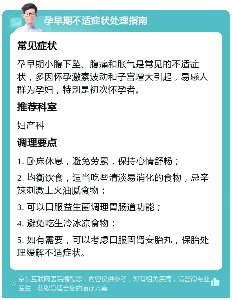 孕早期不适症状处理指南 常见症状 孕早期小腹下坠、腹痛和胀气是常见的不适症状，多因怀孕激素波动和子宫增大引起，易感人群为孕妇，特别是初次怀孕者。 推荐科室 妇产科 调理要点 1. 卧床休息，避免劳累，保持心情舒畅； 2. 均衡饮食，适当吃些清淡易消化的食物，忌辛辣刺激上火油腻食物； 3. 可以口服益生菌调理胃肠道功能； 4. 避免吃生冷冰凉食物； 5. 如有需要，可以考虑口服固肾安胎丸，保胎处理缓解不适症状。