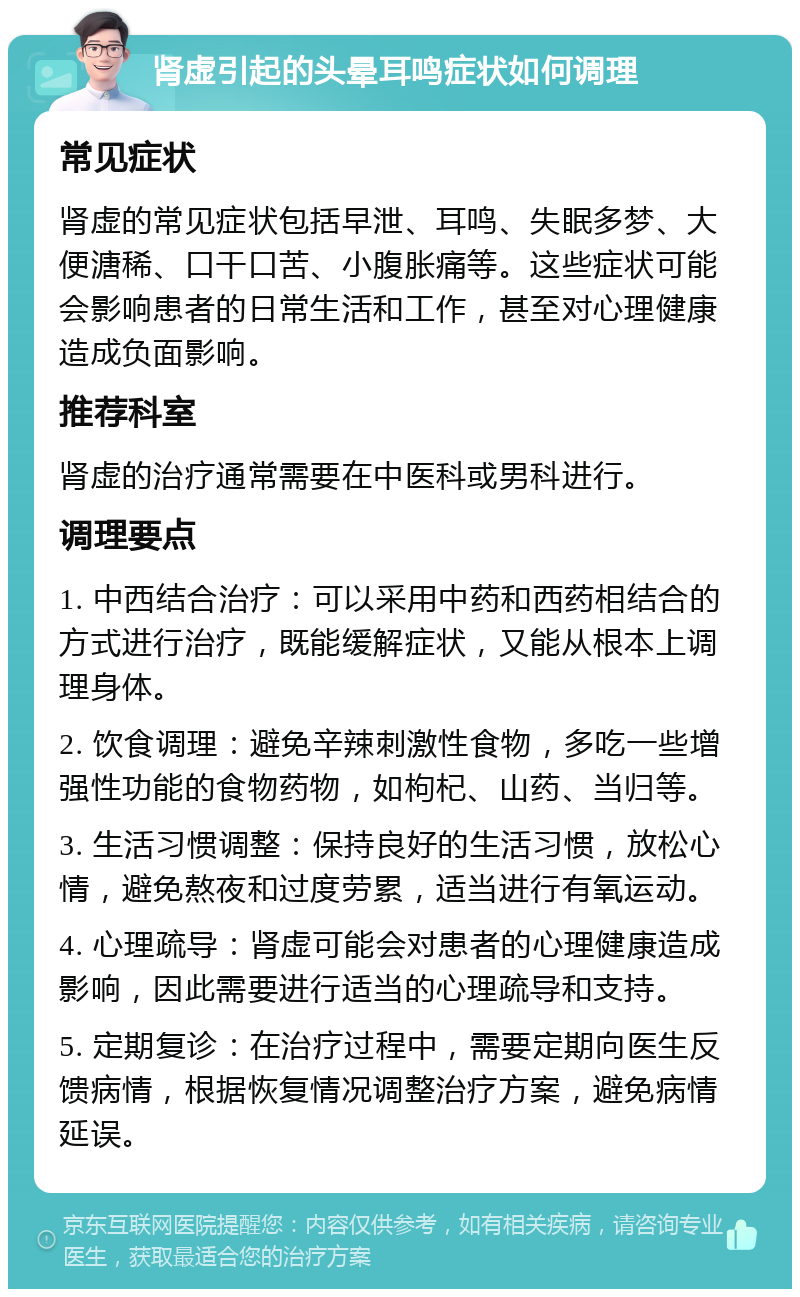 肾虚引起的头晕耳鸣症状如何调理 常见症状 肾虚的常见症状包括早泄、耳鸣、失眠多梦、大便溏稀、口干口苦、小腹胀痛等。这些症状可能会影响患者的日常生活和工作，甚至对心理健康造成负面影响。 推荐科室 肾虚的治疗通常需要在中医科或男科进行。 调理要点 1. 中西结合治疗：可以采用中药和西药相结合的方式进行治疗，既能缓解症状，又能从根本上调理身体。 2. 饮食调理：避免辛辣刺激性食物，多吃一些增强性功能的食物药物，如枸杞、山药、当归等。 3. 生活习惯调整：保持良好的生活习惯，放松心情，避免熬夜和过度劳累，适当进行有氧运动。 4. 心理疏导：肾虚可能会对患者的心理健康造成影响，因此需要进行适当的心理疏导和支持。 5. 定期复诊：在治疗过程中，需要定期向医生反馈病情，根据恢复情况调整治疗方案，避免病情延误。