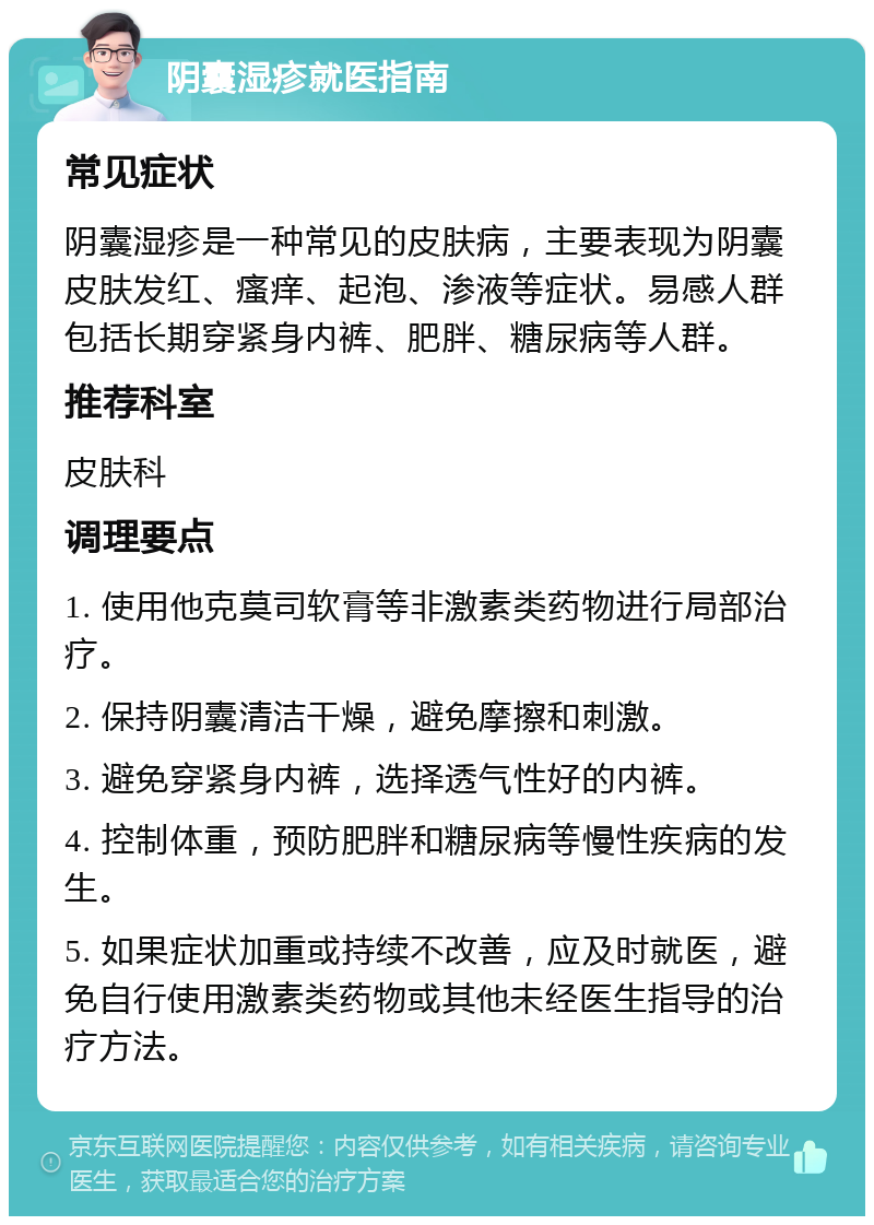 阴囊湿疹就医指南 常见症状 阴囊湿疹是一种常见的皮肤病，主要表现为阴囊皮肤发红、瘙痒、起泡、渗液等症状。易感人群包括长期穿紧身内裤、肥胖、糖尿病等人群。 推荐科室 皮肤科 调理要点 1. 使用他克莫司软膏等非激素类药物进行局部治疗。 2. 保持阴囊清洁干燥，避免摩擦和刺激。 3. 避免穿紧身内裤，选择透气性好的内裤。 4. 控制体重，预防肥胖和糖尿病等慢性疾病的发生。 5. 如果症状加重或持续不改善，应及时就医，避免自行使用激素类药物或其他未经医生指导的治疗方法。