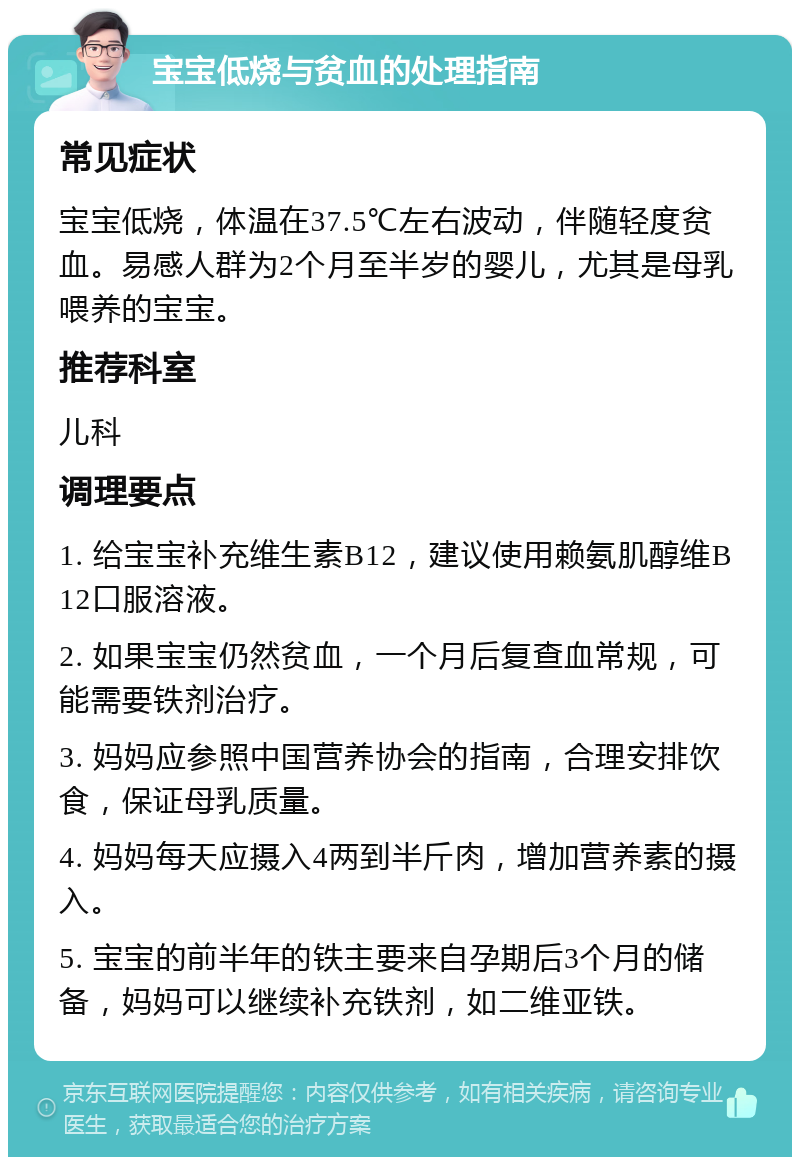 宝宝低烧与贫血的处理指南 常见症状 宝宝低烧，体温在37.5℃左右波动，伴随轻度贫血。易感人群为2个月至半岁的婴儿，尤其是母乳喂养的宝宝。 推荐科室 儿科 调理要点 1. 给宝宝补充维生素B12，建议使用赖氨肌醇维B12口服溶液。 2. 如果宝宝仍然贫血，一个月后复查血常规，可能需要铁剂治疗。 3. 妈妈应参照中国营养协会的指南，合理安排饮食，保证母乳质量。 4. 妈妈每天应摄入4两到半斤肉，增加营养素的摄入。 5. 宝宝的前半年的铁主要来自孕期后3个月的储备，妈妈可以继续补充铁剂，如二维亚铁。