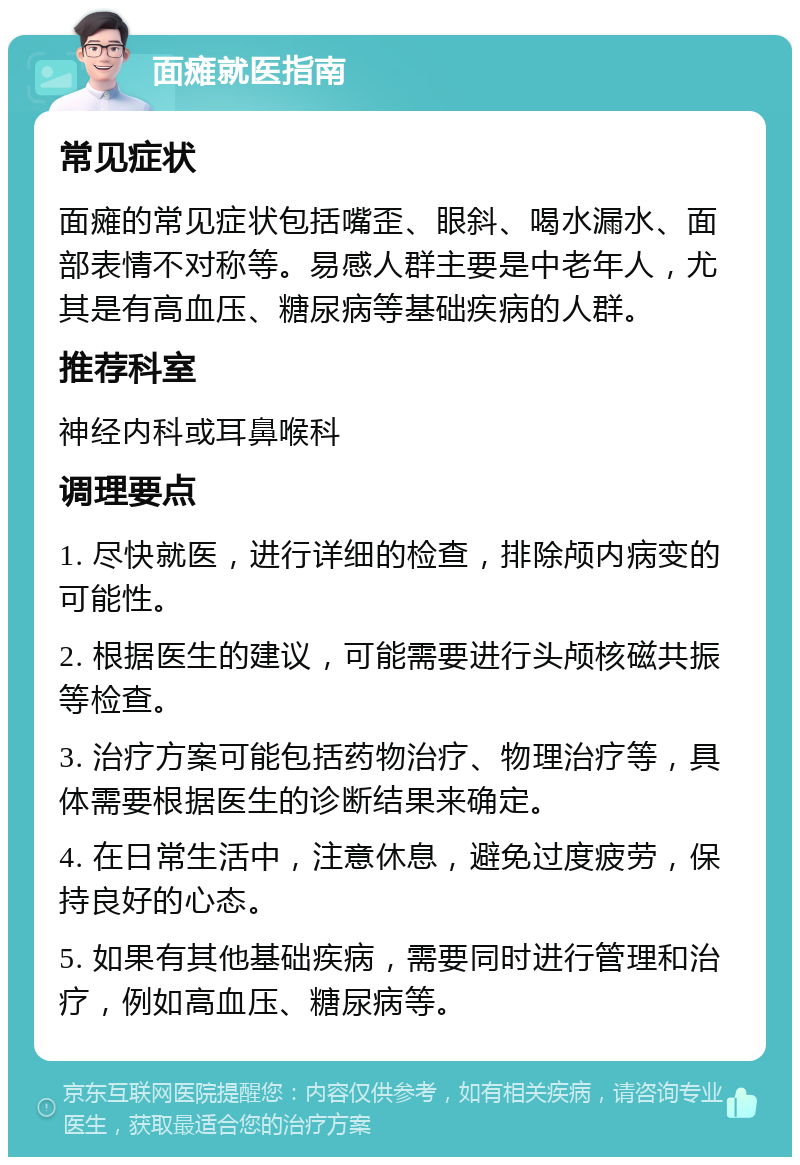 面瘫就医指南 常见症状 面瘫的常见症状包括嘴歪、眼斜、喝水漏水、面部表情不对称等。易感人群主要是中老年人，尤其是有高血压、糖尿病等基础疾病的人群。 推荐科室 神经内科或耳鼻喉科 调理要点 1. 尽快就医，进行详细的检查，排除颅内病变的可能性。 2. 根据医生的建议，可能需要进行头颅核磁共振等检查。 3. 治疗方案可能包括药物治疗、物理治疗等，具体需要根据医生的诊断结果来确定。 4. 在日常生活中，注意休息，避免过度疲劳，保持良好的心态。 5. 如果有其他基础疾病，需要同时进行管理和治疗，例如高血压、糖尿病等。