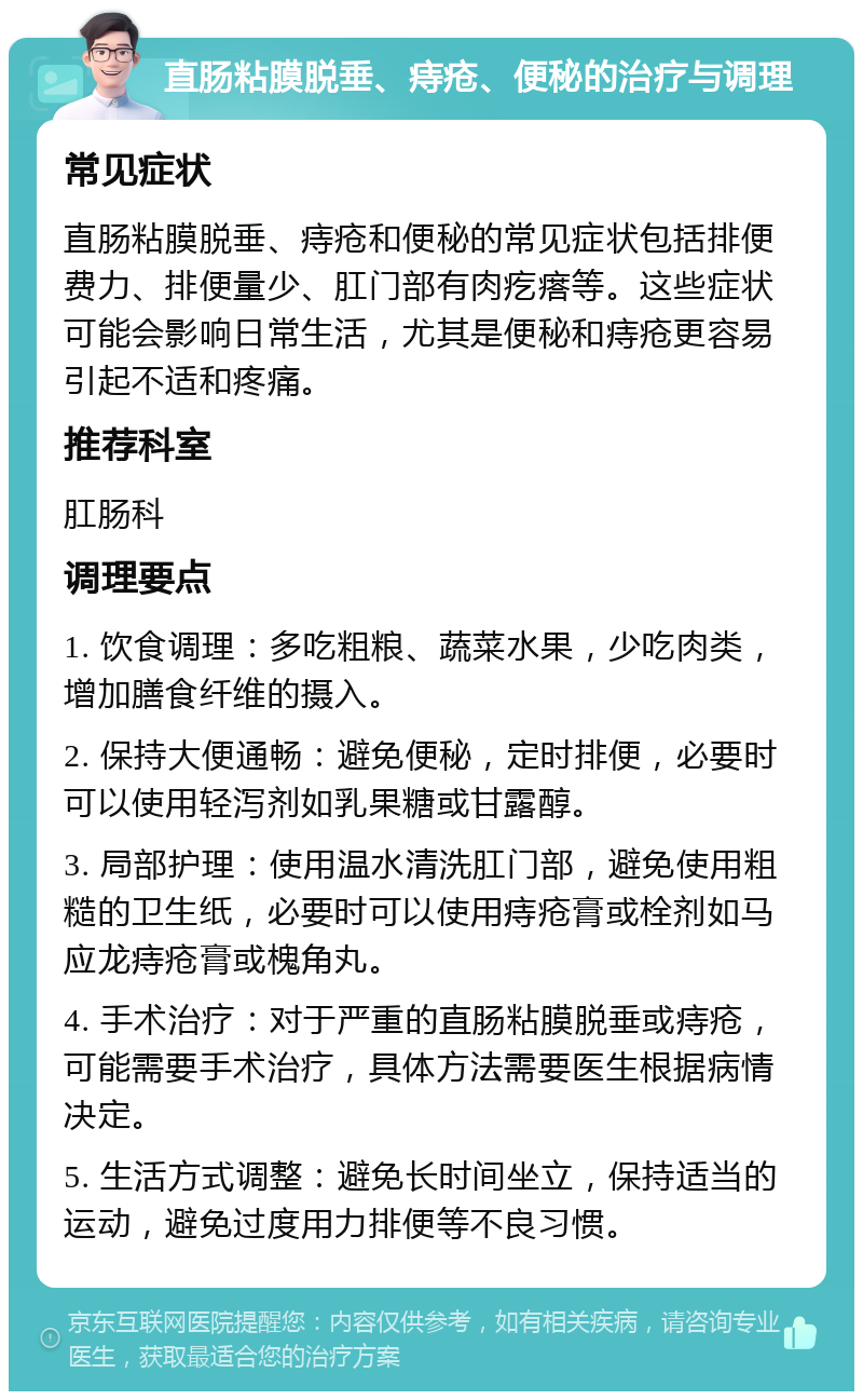 直肠粘膜脱垂、痔疮、便秘的治疗与调理 常见症状 直肠粘膜脱垂、痔疮和便秘的常见症状包括排便费力、排便量少、肛门部有肉疙瘩等。这些症状可能会影响日常生活，尤其是便秘和痔疮更容易引起不适和疼痛。 推荐科室 肛肠科 调理要点 1. 饮食调理：多吃粗粮、蔬菜水果，少吃肉类，增加膳食纤维的摄入。 2. 保持大便通畅：避免便秘，定时排便，必要时可以使用轻泻剂如乳果糖或甘露醇。 3. 局部护理：使用温水清洗肛门部，避免使用粗糙的卫生纸，必要时可以使用痔疮膏或栓剂如马应龙痔疮膏或槐角丸。 4. 手术治疗：对于严重的直肠粘膜脱垂或痔疮，可能需要手术治疗，具体方法需要医生根据病情决定。 5. 生活方式调整：避免长时间坐立，保持适当的运动，避免过度用力排便等不良习惯。