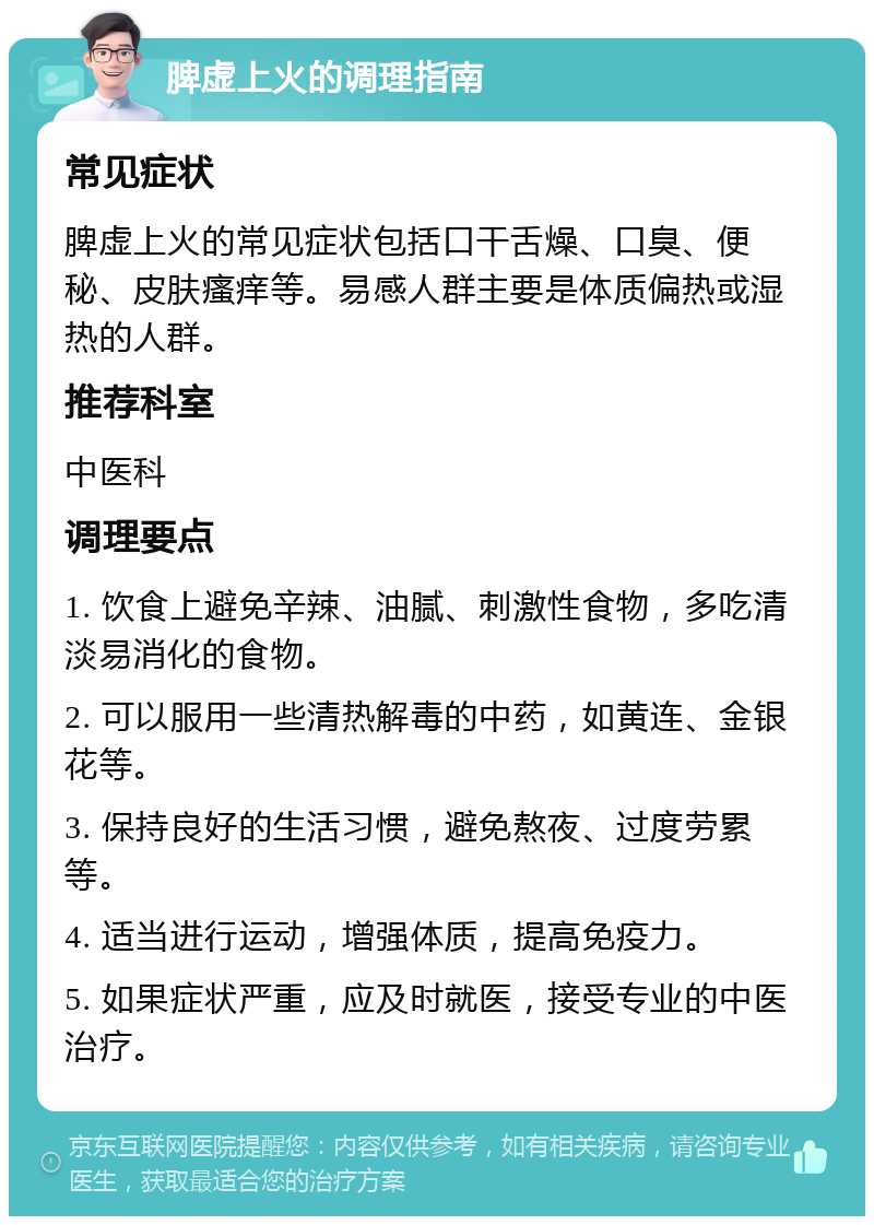 脾虚上火的调理指南 常见症状 脾虚上火的常见症状包括口干舌燥、口臭、便秘、皮肤瘙痒等。易感人群主要是体质偏热或湿热的人群。 推荐科室 中医科 调理要点 1. 饮食上避免辛辣、油腻、刺激性食物，多吃清淡易消化的食物。 2. 可以服用一些清热解毒的中药，如黄连、金银花等。 3. 保持良好的生活习惯，避免熬夜、过度劳累等。 4. 适当进行运动，增强体质，提高免疫力。 5. 如果症状严重，应及时就医，接受专业的中医治疗。