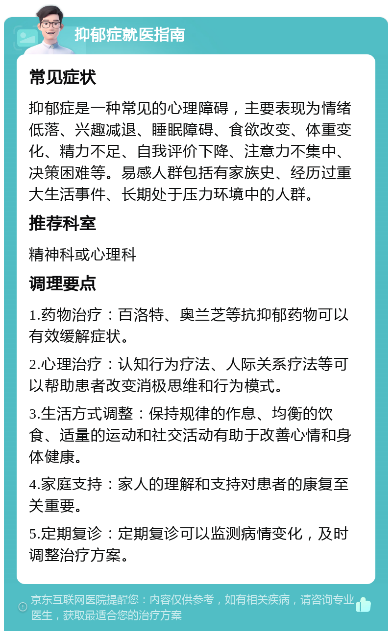 抑郁症就医指南 常见症状 抑郁症是一种常见的心理障碍，主要表现为情绪低落、兴趣减退、睡眠障碍、食欲改变、体重变化、精力不足、自我评价下降、注意力不集中、决策困难等。易感人群包括有家族史、经历过重大生活事件、长期处于压力环境中的人群。 推荐科室 精神科或心理科 调理要点 1.药物治疗：百洛特、奥兰芝等抗抑郁药物可以有效缓解症状。 2.心理治疗：认知行为疗法、人际关系疗法等可以帮助患者改变消极思维和行为模式。 3.生活方式调整：保持规律的作息、均衡的饮食、适量的运动和社交活动有助于改善心情和身体健康。 4.家庭支持：家人的理解和支持对患者的康复至关重要。 5.定期复诊：定期复诊可以监测病情变化，及时调整治疗方案。