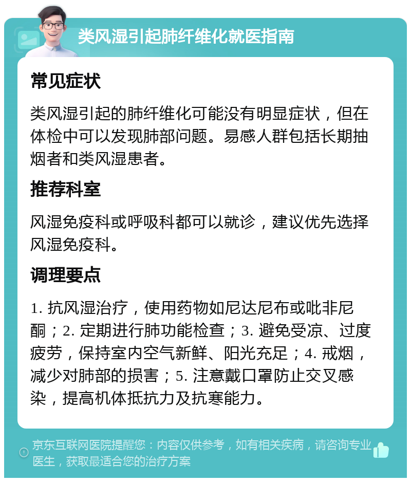 类风湿引起肺纤维化就医指南 常见症状 类风湿引起的肺纤维化可能没有明显症状，但在体检中可以发现肺部问题。易感人群包括长期抽烟者和类风湿患者。 推荐科室 风湿免疫科或呼吸科都可以就诊，建议优先选择风湿免疫科。 调理要点 1. 抗风湿治疗，使用药物如尼达尼布或吡非尼酮；2. 定期进行肺功能检查；3. 避免受凉、过度疲劳，保持室内空气新鲜、阳光充足；4. 戒烟，减少对肺部的损害；5. 注意戴口罩防止交叉感染，提高机体抵抗力及抗寒能力。